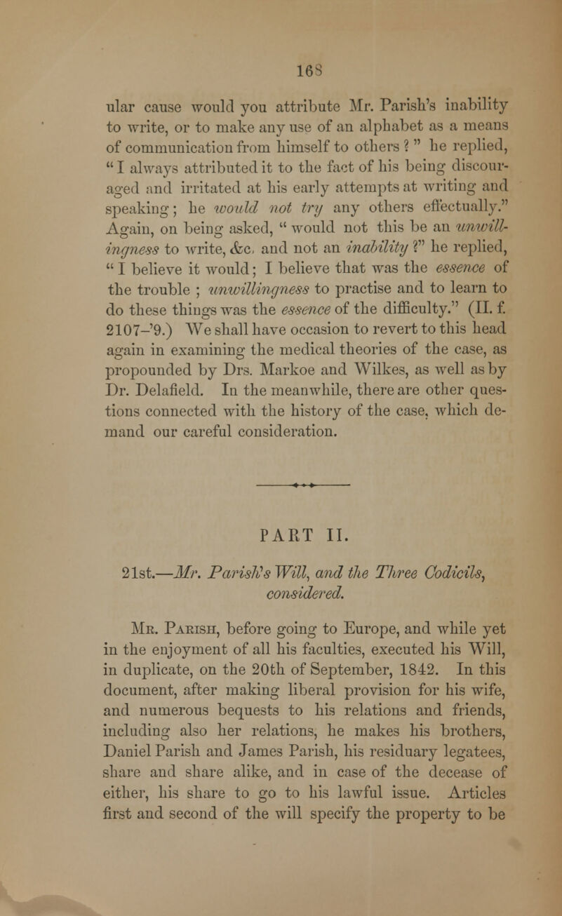 16S ular cause would you attribute Mr. Parish's inability to write, or to make any use of an alphabet as a means of communication from himself to others ?  he replied, I always attributed it to the fact of his being discour- aged and irritated at his early attempts at writing and speaking; he would not try any others effectually. Again, on being asked,  would not this be an unwill- ingness to write, &c. and not an inability V he replied,  I believe it would; I believe that was the essence of the trouble ; unwillingness to practise and to learn to do these things was the essence of the difficulty. (II. f. 2107-9.) We shall have occasion to revert to this head again in examining the medical theories of the case, as propounded by Drs. Markoe and Wilkes, as well as by Dr. Delafield. In the meanwhile, there are other ques- tions connected with the history of the case, which de- mand our careful consideration. PART II. 21st.—Mr. Parish's Witt, and the Three Codicils, considered. Mr. Parish, before going to Europe, and while yet in the enjoyment of all his faculties, executed his Will, in duplicate, on the 20th of September, 1842. In this document, after making liberal provision for his wife, and numerous bequests to his relations and friends, including also her relations, he makes his brothers, Daniel Parish and James Parish, his residuary legatees, share and share alike, and in case of the decease of either, his share to go to his lawful issue. Articles first and second of the will specify the property to be