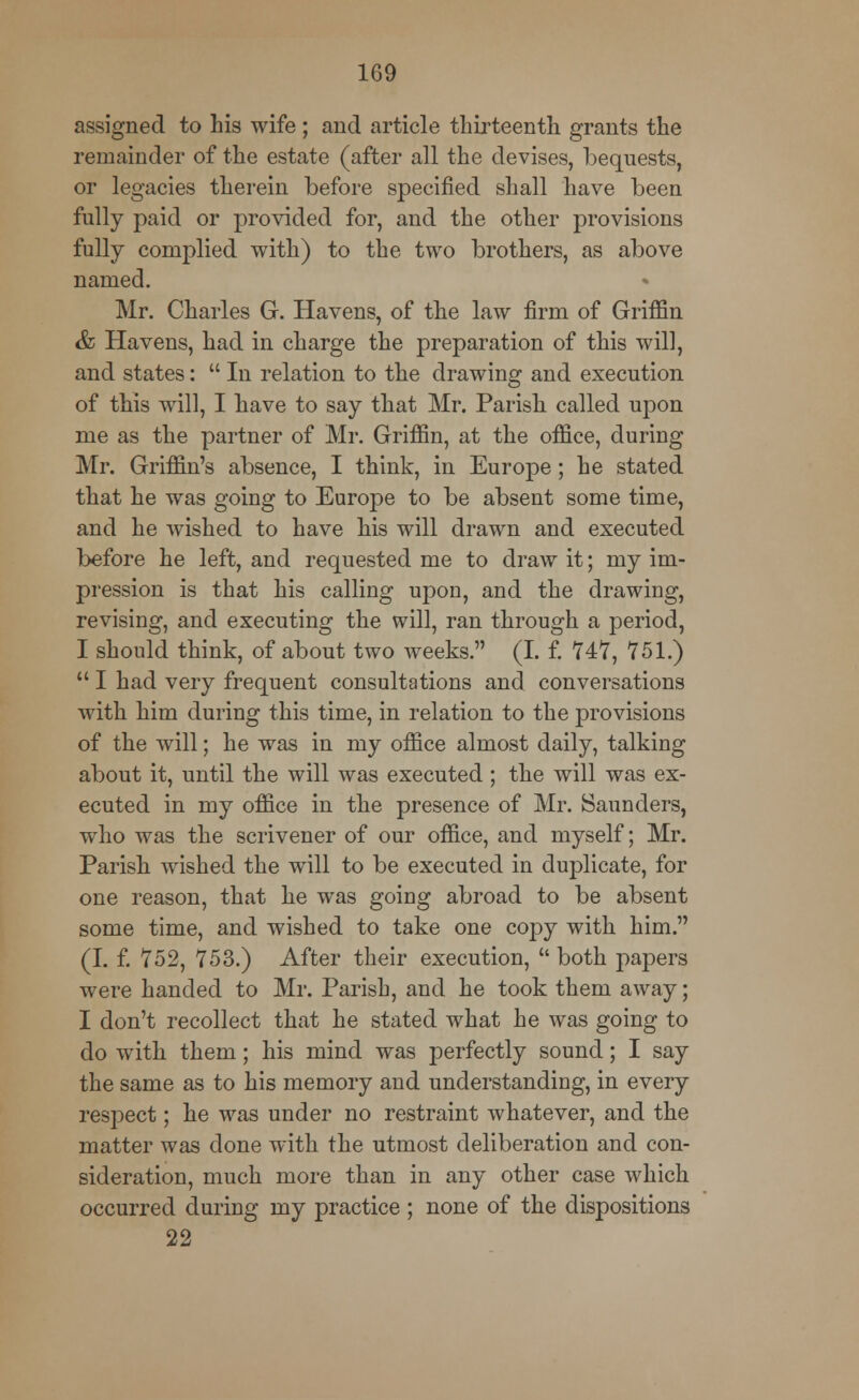 assigned to his wife ; and article thirteenth grants the remainder of the estate (after all the devises, bequests, or legacies therein before specified shall have been fully paid or provided for, and the other provisions fully complied with) to the two brothers, as above named. Mr. Charles G. Havens, of the law firm of Griffin & Havens, had in charge the preparation of this will, and states:  In relation to the drawing and execution of this will, I have to say that Mr. Parish called upon me as the partner of Mr. Griffin, at the office, during Mr. Griffin's absence, I think, in Europe; he stated that he was going to Europe to be absent some time, and he wished to have his will drawn and executed before he left, and requested me to draw it; my im- pression is that his calling upon, and the drawing, revising, and executing the will, ran through a period, I should think, of about two weeks. (I. f. 747, 751.)  I had very frequent consultations and conversations with him during this time, in relation to the provisions of the will; he was in my office almost daily, talking about it, until the will was executed; the will was ex- ecuted in my office in the presence of Mr. Saunders, who was the scrivener of our office, and myself; Mr. Parish wished the will to be executed in duplicate, for one reason, that he was going abroad to be absent some time, and wished to take one copy with him. (I. f. 752, 753.) After their execution,  both papers were handed to Mr. Parish, and he took them away; I don't recollect that he stated what he was going to do with them; his mind was perfectly sound; I say the same as to his memory and understanding, in every respect; he was under no restraint whatever, and the matter was done with the utmost deliberation and con- sideration, much more than in any other case which occurred during my practice ; none of the dispositions 22