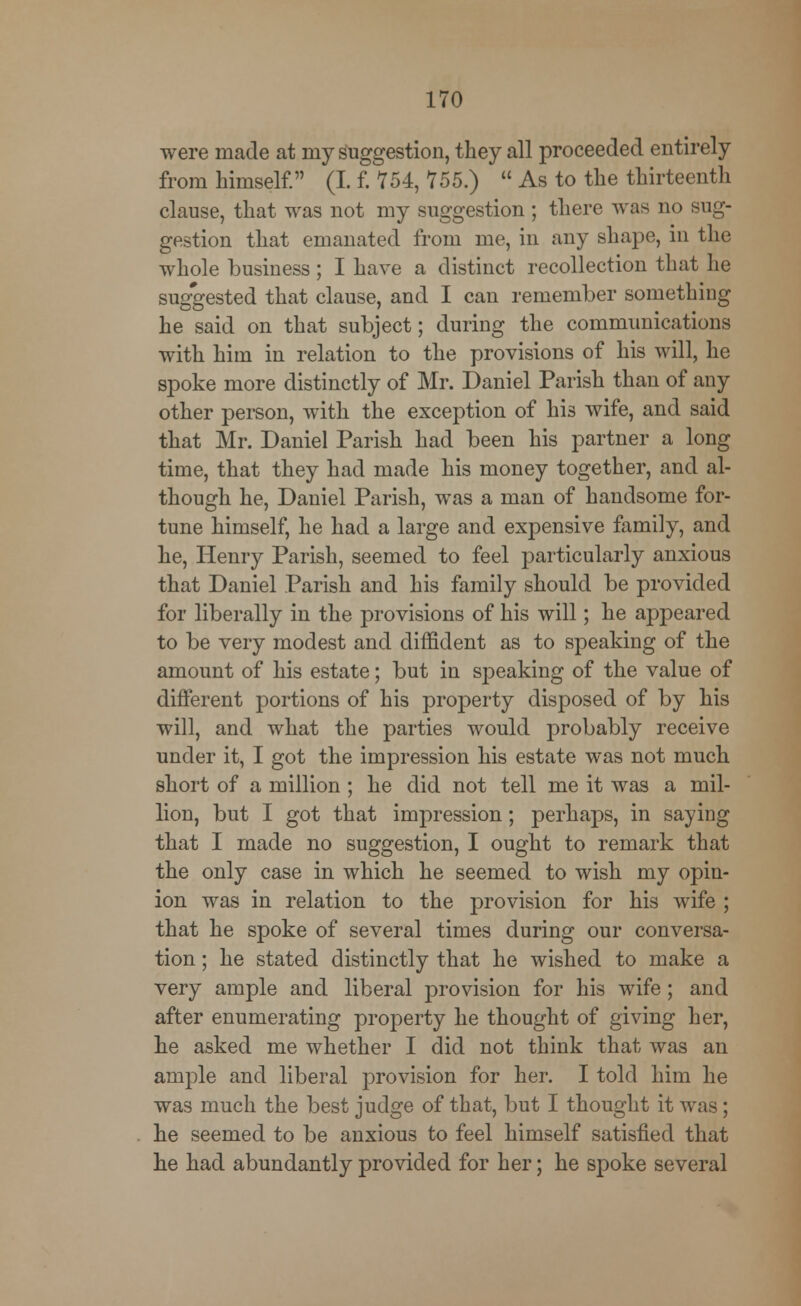 were made at my suggestion, they all proceeded entirely from himself. (I. f. 754, 755.)  As to the thirteenth clause, that was not my suggestion; there was no sug- gestion that emanated from me, in any shape, in the whole business; I have a distinct recollection that he suggested that clause, and I can remember something he said on that subject; during the communications with him in relation to the provisions of his will, he spoke more distinctly of Mr. Daniel Parish than of any other person, with the exception of his wife, and said that Mr. Daniel Parish had been his partner a long time, that they had made his money together, and al- though he, Daniel Parish, was a man of handsome for- tune himself, he had a large and expensive family, and he, Henry Parish, seemed to feel particularly anxious that Daniel Parish and his family should be provided for liberally in the provisions of his will; he appeared to be very modest and diffident as to speaking of the amount of his estate; but in speaking of the value of different portions of his property disposed of by his will, and what the parties would probably receive under it, I got the impression his estate was not much short of a million ; he did not tell me it was a mil- lion, but I got that impression; perhaps, in saying that I made no suggestion, I ought to remark that the only case in which he seemed to wish my opin- ion was in relation to the provision for his wife ; that he spoke of several times during our conversa- tion ; he stated distinctly that he wished to make a very ample and liberal provision for his wife; and after enumerating property he thought of giving her, he asked me whether I did not think that was an ample and liberal provision for her. I told him he was much the best judge of that, but I thought it was ; he seemed to be anxious to feel himself satisfied that he had abundantly provided for her; he spoke several
