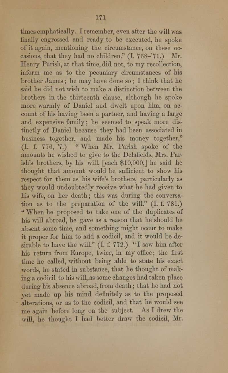times emphatically. I remember, even after the will was finally engrossed and ready to be executed, he spoke of it again, mentioning the circumstance, on these oc- casions, that they had no children. (I. 768—71.) Mr. Henry Parish, at that time, did not, to my recollection, inform me as to the pecuniary circumstances of his brother James; he may have done so; I think that he said he did not wish to make a distinction between the brothers in the thirteenth clause, although he spoke more warmly of Daniel and dwelt upon him, on ac- count of his having been a partner, and having a large and expensive family; he seemed to speak more dis- tinctly of Daniel because they had been associated in business together, and made his money together, (I. f. 776, '7.)  When Mr. Parish spoke of the amounts he wished to give to the Delafielcls, Mrs. Par- ish's brothers, by his will, [each $10,000,] he said he thought that amount would be sufficient to show his respect for them as his wife's brothers, particularly as they would undoubtedly receive what he had given to his wife, on her death; this was during the conversa- tion as to the preparation of the will. (I. f. 781.)  When he proposed to take one of the duplicates of his will abroad, he gave as a reason that he should be absent some time, and something might occur to make it proper for him to add a codicil, and it would be de- sirable to have the will. (I. f. 772.) I saw him after his return from Europe, twice, in my office; the first time he called, without being able to state his exact words, he stated in substance, that he thought of mak- ing a codicil to his will,, as some changes had taken place during his absence abroad, from death; that he had not yet made up his mind definitely as to the proposed alterations, or as to the codicil, and that he would see me again before long on the subject. As I drew the will, he thought I had better draw the codicil, Mr.