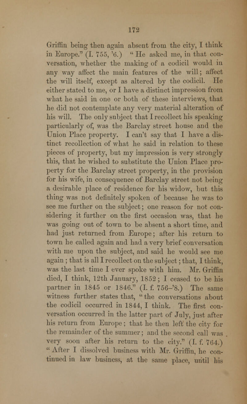 Griffin being then again absent from the city, I think in Europe. (I. 755, '6.)  He asked me, in that con- versation, whether the making of a codicil would in any way affect the main features of the will; affect the will itself, except as altered by the codicil. He either stated to me, or I have a distinct impression from what he said in one or both of these interviews, that he did not contemplate any very material alteration of his will. The only subject that I recollect his speaking particularly of, was the Barclay street house and the Union Place property. I can't say that I have a dis- tinct recollection of what he said in relation to these pieces of property, but my impression is very strongly this, that he wished to substitute the Union Place pro- perty for the Barclay street property, in the provision for his wife, in consequence of Barclay street not being a desirable place of residence for his widow, but this thing Avas not definitely spoken of because he was to see me further on the subject; one reason for not con- sidering it further on the first occasion was, that he was going out of town to be absent a short time, and had just returned from Europe; after his return to town he called again and had a very brief conversation with me upon the subject, and said he would see me again ; that is all I recollect on the subject; that, I think, was the last time I ever spoke with him. Mr. Griffin died, I think, 12th January, 1852 ; I ceased to be his partner in 1845 or 1846. (I. f. 756-'8.) The same witness further states that,  the conversations about the codicil occurred in 1844, I think. The first con- versation occurred in the latter part of July, just after his return from Europe; that he then left the city for the remainder of the summer; and the second call was very soon after his return to the city. (I. f. 764.)  After I dissolved business with Mr. Griffin, he con- tinued in law business, at the same place, until his