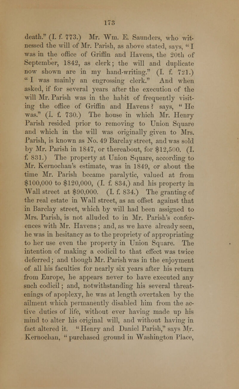 death. (I. f. 773.) Mr. Wm. E. Saunders, who wit- nessed the will of Mr. Parish, as above stated, says,  I was in the office of Griffin and Havens, the 20th of September, 1842, as clerk; the will and duplicate now shown are in my hand-writing. (I. f. 721.)  I was mainly an engrossing clerk. And when asked, if for several years after the execution of the will Mr. Parish was in the habit of frequently visit- ing the office of Griffin and Havens ? says,  He was. (I. f. 730.) The house in which Mr. Henry Parish resided prior to removing to Union Square and which in the will was originally given to Mrs. Parish, is known as No. 49 Barclay street, and was sold by Mr. Parish in 1847, or thereabout, for $12,500. (I. f. 831.) The property at Union Square, according to Mr. Kernochan's estimate, was in 1849, or about the time Mr. Parish became paralytic, valued at from $100,000 to $120,000, (I. f. 834,) and his property in Wall street at $90,000. (I. f. 834.) The granting of the real estate in Wall street, as an offset against that in Barclay street, which by will had been assigned to Mrs. Parish, is not alluded to in Mr. Parish's confer- ences with Mr. Havens ; and, as we have already seen, he was in hesitancy as to the propriety of appropriating to her use even the property in Union Square. The intention of making a codicil to that effect was twice deferred; and though Mr. Parish was in the enjojrment of all his faculties for nearly six years after his return from Europe, he appears never to have executed any such codicil; and, notwithstanding his several threat- enings of apoplexy, he was at length overtaken by the ailment which permanently disabled him from the ac- tive duties of life, without ever having made up his mind to alter his original will, and without having in fact altered it.  Henry and Daniel Parish, says Mr. Kernochan,  purchased ground in Washington Place,