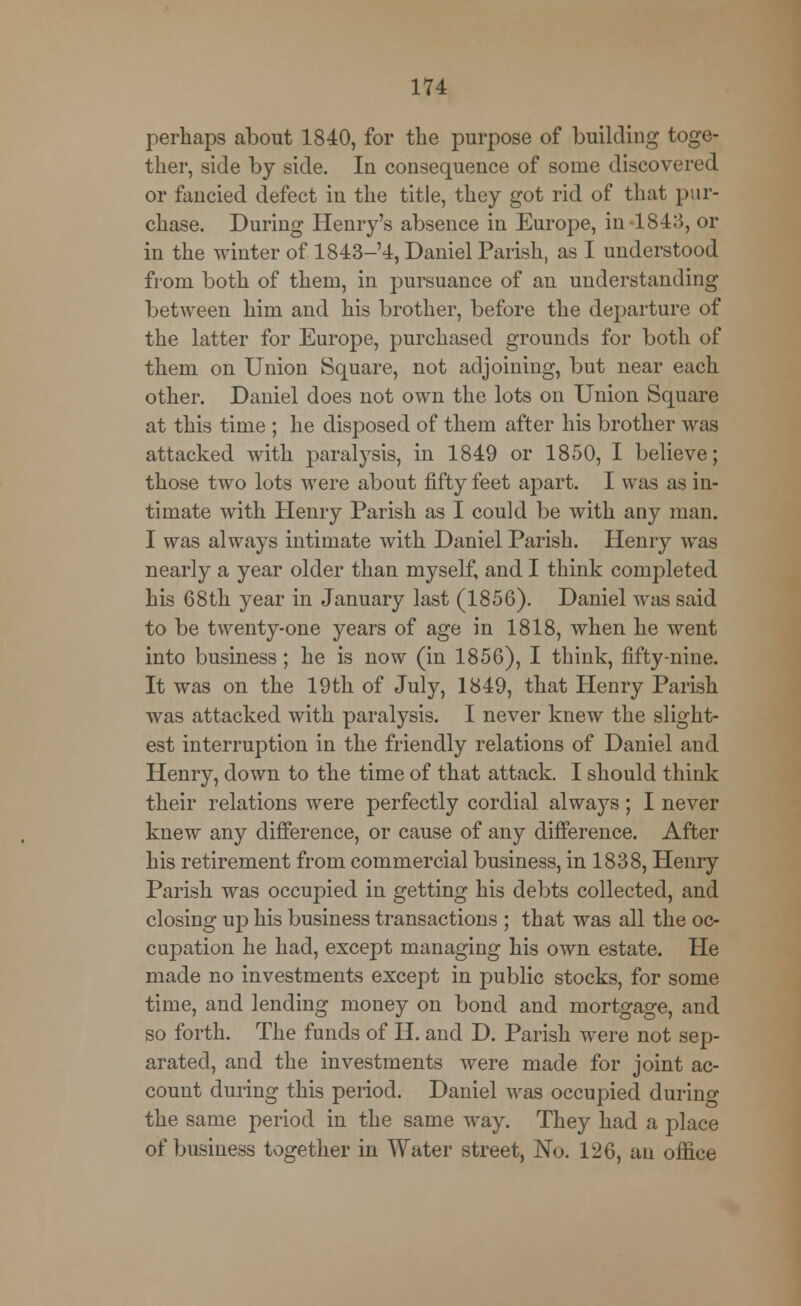 perhaps about 1840, for the purpose of building toge- ther, side by side. In consequence of some discovered or fancied defect in the title, they got rid of that pur- chase. During Henry's absence in Europe, in 1843, or in the winter of 1843-4, Daniel Parish, as I understood from both of them, in pursuance of an understanding between him and his brother, before the departure of the latter for Europe, purchased grounds for both of them on Union Square, not adjoining, but near each other. Daniel does not own the lots on Union Square at this time ; he disposed of them after his brother was attacked with paralysis, in 1849 or 1850, I believe; those two lots were about fifty feet apart. I was as in- timate with Henry Parish as I could be with any man. I was always intimate with Daniel Parish. Henry was nearly a year older than myself, and I think completed his 68th year in January last (1856). Daniel was said to be twenty-one years of age in 1818, when he went into business; he is now (in 1856), I think, fifty-nine. It was on the 19th of July, 1849, that Henry Parish was attacked with paralysis. I never knew the slight- est interruption in the friendly relations of Daniel and Henry, down to the time of that attack. I should think their relations were perfectly cordial always; I never knew any difference, or cause of any difference. After his retirement from commercial business, in 1838, Henry Parish was occupied in getting his debts collected, and closing up his business transactions ; that was all the oc- cupation he had, except managing his own estate. He made no investments except in public stocks, for some time, and lending money on bond and mortgage, and so forth. The funds of H. and D. Parish were not sep- arated, and the investments were made for joint ac- count during this period. Daniel was occupied during the same period in the same way. They had a place of business together in Water street, No. 126, an office