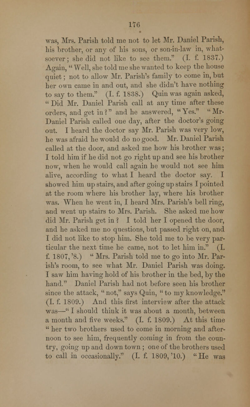 m was, Mrs. Parish told me not to let Mr. Daniel Parish, his brother, or any of his sons, or son-in-law in, what- soever; she did not like to see them. (I. f. 1837.) Again,  Well, she told me she wanted to keep the house quiet; not to allow Mr. Parish's family to come in, but her own came in and out, and she didn't have nothing to say to them. (I. f. 1838.) Quinwas again asked,  Did Mr. Daniel Parish call at any time after these orders, and get in ? and he answered,  Yes.  Mr- Daniel Parish called one day, after the doctor's going out. I heard the doctor say Mr. Parish was very low, he was afraid he would do no good. Mr. Daniel Parish called at the door, and asked me how his brother was; I told him if he did not go right up and see his brother now, when he would call again he would not see him alive, according to what I heard the doctor say. I showed him up stairs, and after going up stairs I pointed at the room where his brother lay, where his brother was. When he went in, I heard Mrs. Parish's bell ring, and went up stairs to Mrs. Parish. She asked me how did Mr. Parish get in ? I told her I opened the door, and he asked me no questions, but passed right on, and I did not like to stop him. She told me to be very par- ticular the next time he came, not to let him in. (I. f. 1807, '8.)  Mrs. Parish told me to go into Mr. Par- ish's room, to see what Mr. Daniel Parish was doing. I saw him having hold of his brother in the bed, by the hand. Daniel Parish had not before seen his brother since the attack, not, says Quin, to my knowledge. (I. f. 1809.) And this first interview after the attack was— I should think it was about a month, between a month and live weeks. (I. f. 1809.) At this time  her two brothers used to come in morning and after- noon to see him, frequently coming in from the coun- try, going up and down town ; one of the brothers used to call in occasionally. (I. f. 1809,'10.) He was