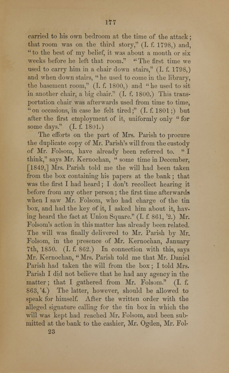 carried to his own bedroom at the time of the attack; that room was on the third story, (I. f. 1798,) and,  to the best of my belief, it was about a month or six weeks before he left that room.  The first time we nsed to carry him in a chair down stairs, (I. f. 1798,) and when down stairs,  he used to come in the library, the basement room, (I. f. 1800,) and he used to sit in another chair, a big chair. (I. f. 1800.) This trans- portation chair was afterwards used from time to time, uon occasions, in case he felt tired; (I. f. 1801;) but after the first employment of it, uniformly only  for some days. (I. f. 1801.) The efforts on the part of Mrs. Parish to procure the duplicate copy of Mr. Parish's will from the custody of Mr. Folsom, have already been referred to.  I think, says Mr. Kernochan,  some time in December, [1849,] Mrs. Parish told me the will had been taken from the box containing his papers at the bank; that was the first I had heard; I don't recollect hearing it before from any other person; the first time afterwards when I saw Mr. Folsom, who had charge of the tin box, and had the key of it, I asked him about it, hav- ing heard the fact at Union Square. (I. f. 861, '2.) Mr. Folsom's action in this matter has already been related. The will was finally delivered to Mr. Parish by Mr. Folsom, in the presence of Mr. Kernochan, January 7th, 1850. (I. f. 862.) In connection with this, says Mr. Kernochan,  Mrs. Parish told me that Mr. Daniel Parish had taken the will from the box; I told Mrs. Parish I did not believe that he had any agency in the matter; that I gathered from Mr. Folsom. (I. f. 863, '4.) The latter, however, should be allowed to speak for himself. After the written order with the alleged signature calling for the tin box in which the will was kept had reached Mr. Folsom, and been sub- mitted at the bank to the cashier, Mr. Ogden, Mr. Fol- 23