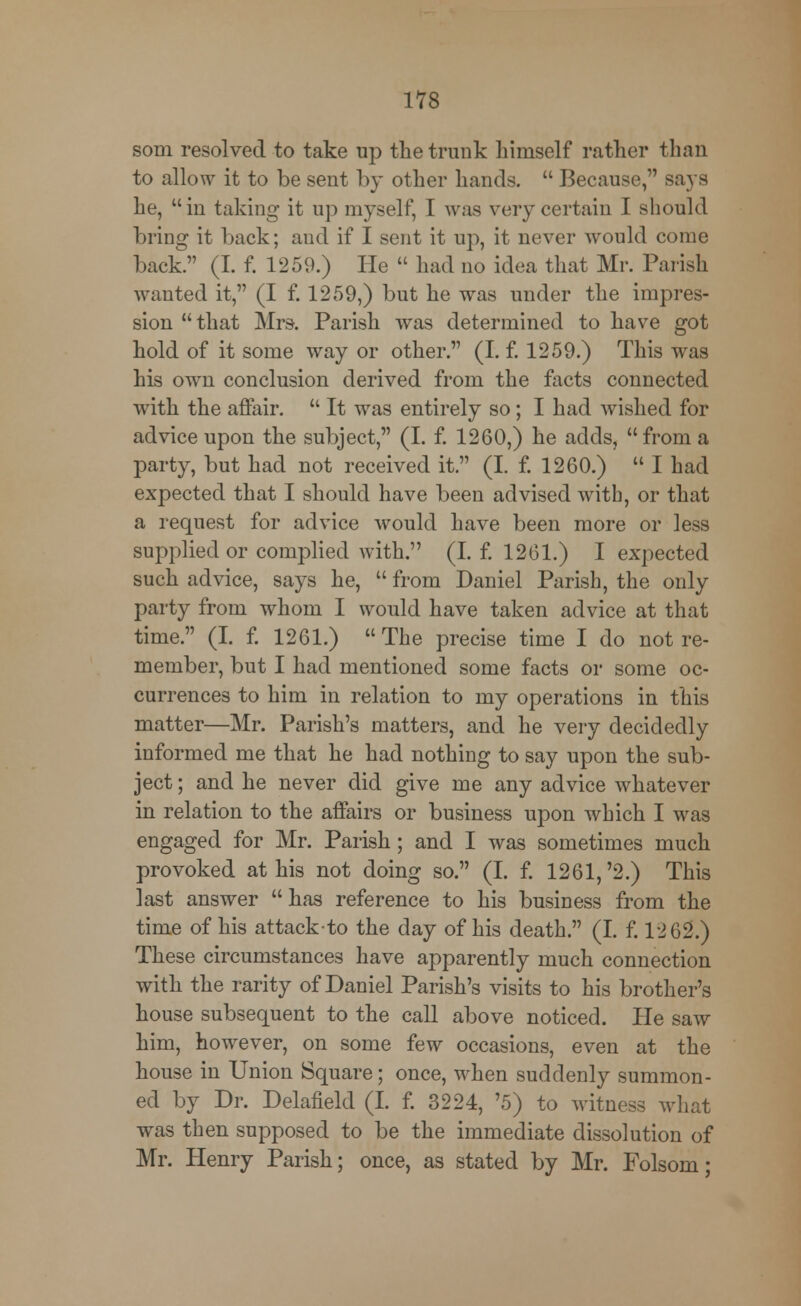 som resolved to take up the trunk himself rather than to allow it to be sent by other hands.  Because, says he, in taking it up myself, I was very certain I should bring it back; and if I sent it up, it never would come back. (I. f. 1259.) He  had no idea that Mr. Parish wanted it, (I f. 1259,) but he was under the impres- sion  that Mrs. Parish was determined to have got hold of it some way or other. (I. f. 1259.) This was his own conclusion derived from the facts connected with the affair.  It was entirely so; I had wished for advice upon the subject, (I. f. 1260,) he adds, from a party, but had not received it. (I. f. 1260.)  I had expected that I should have been advised witb, or that a request for advice would have been more or less supplied or complied with. (I. f. 1261.) I expected such advice, says he,  from Daniel Parish, the only party from whom I would have taken advice at that time. (I. f. 1261.) The precise time I do not re- member, but I had mentioned some facts or some oc- currences to him in relation to my operations in this matter—Mr. Parish's matters, and he very decidedly informed me that he had nothing to say upon the sub- ject ; and he never did give me any advice whatever in relation to the affairs or business upon which I was engaged for Mr. Parish; and I was sometimes much provoked at his not doing so. (I. f. 1261,'2.) This last answer has reference to his business from the time of his attack-to the day of his death. (I. f. 12 62.) These circumstances have apparently much connection with the rarity of Daniel Parish's visits to his brother's house subsequent to the call above noticed. He saw him, however, on some few occasions, even at the house in Union Square; once, when suddenly summon- ed by Dr. Delafield (I. f. 3224, '5) to witness what was then supposed to be the immediate dissolution of Mr. Henry Parish; once, as stated by Mr. Folsom;