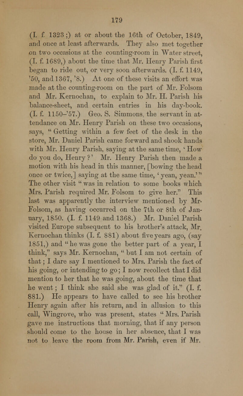 (I. f 1323 ;) at or about the 16th of October, 1849, and once at least afterwards. They also met together on two occasions at the counting-room in Water street, (I. f. 1689,) about the time that Mr. Henry Parish first began to ride out, or very soon afterwards. (I. f. 1149, '50, and 1367, '8.) At one of these visits an effort was made at the counting-room on the part of Mr. Folsom and Mr. Kernochan, to explain to Mr. H. Parish his balance-sheet, and certain entries in his day-book. (I. f. 1150-57.) Geo. S. Simmons, the servant in at- tendance on Mr. Henry Parish on these two occasions, says,  Getting within a few feet of the desk in the store, Mr. Daniel Parish came forward and shook hands with Mr. Henry Parish, saying at the same time, l How do you do, Henry ?' Mr. Henry Parish then made a motion with his head in this manner, [bowing the head once or twice,] saying at the same time, ' yean, yean.' The other visit  was in relation to some books which Mrs. Parish required Mr. Folsom to give her. This last was apparently the interview mentioned by Mr- Folsom, as having occurred on the 7th or 8th of Jan- uary, 1850. (I. f. 1149 and 1368.) Mr. Daniel Parish visited Europe subsequent to his brother's attack, Mr. Kernochan thinks (I. f. 881) about five years ago, (say 1851,) and he was gone the better part of a year, I think, says Mr. Kernochan,  but I am not certain of that; I dare say I mentioned to Mrs. Parish the fact of his going, or intending to go; I now recollect that I did mention to her that he was going, about the time that he went; I think she said she was glad of it. (I. f. 881.) He appears to have called to see his brother Henry again after his return, and in allusion to this call, Wingrove, who was present, states  Mrs. Parish gave me instructions that morning, that if any person should come to the house in her absence, that I was not to leave the room from Mr. Parish, even if Mr.