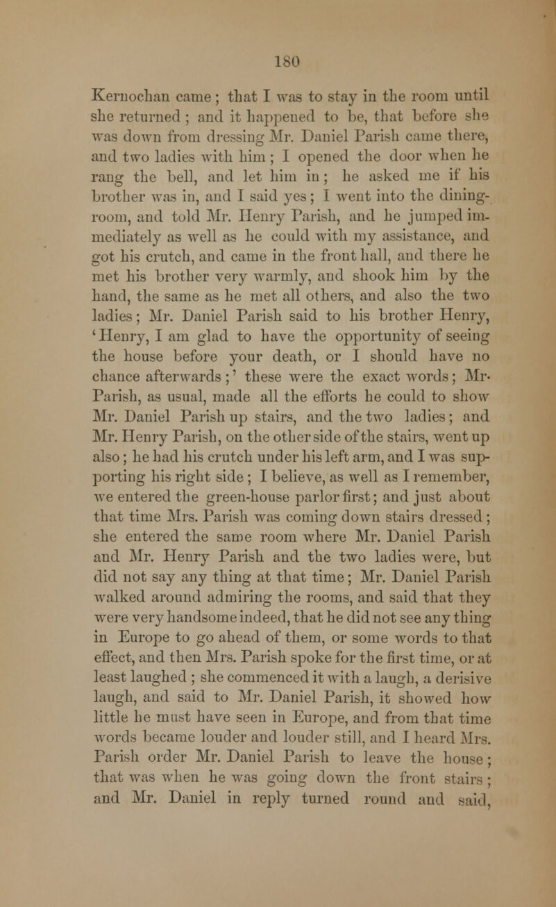 Kernoehan came ; that I was to stay in the room until she returned; and it happened to be, that before she was down from dressing Mr. Daniel Parish came there, and two ladies with him ; I opened the door when he rang the bell, and let him in; he asked me if his brother was in, and I said yes; I went into the dining- room, and told Mr. Henry Parish, and he jumped im- mediately as well as he could with my assistance, and got his crutch, and came in the front hall, and there he met his brother very warmly, and shook him by the hand, the same as he met all others, and also the two ladies; Mr. Daniel Parish said to his brother Henry, ' Henry, I am glad to have the opportunity of seeing the house before your death, or I should have no chance afterwards ;' these were the exact words; Mr- Parish, as usual, made all the efforts he could to show Mr. Daniel Parish up stairs, and the two ladies; and Mr. Henry Parish, on the other side of the stairs, went up also; he had his crutch under his left arm, and I was sup- porting his right side; I believe, as well as I remember, we entered the green-house parlor first; and just about that time Mrs. Parish was coming down stairs dressed; she entered the same room where Mr. Daniel Parish and Mr. Henry Parish and the two ladies were, but did not say any thing at that time; Mr. Daniel Parish walked around admiring the rooms, and said that they were very handsome indeed, that he did not see any thing in Europe to go ahead of them, or some words to that effect, and then Mrs. Parish spoke for the first time, or at least laughed ; she commenced it with a laugh, a derisive laugh, and said to Mr. Daniel Parish, it showed how little he must have seen in Europe, and from that time words became louder and louder still, and I heard Mrs. Parish order Mr. Daniel Parish to leave the house; that was when he was going down the front stairs ; and Mr. Daniel in reply turned round and said,