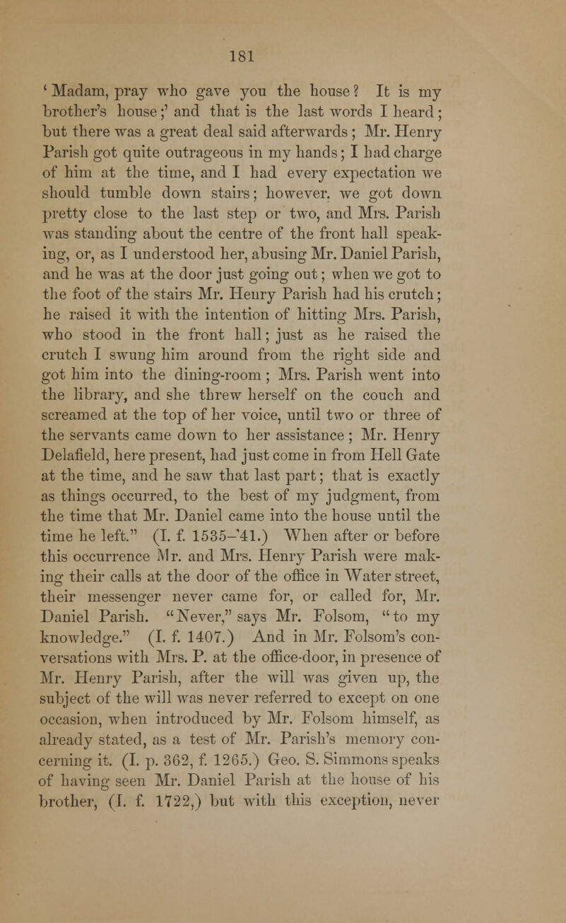 ' Madam, pray who gave you the house ? It is my brother's house;' and that is the last words I heard; but there was a great deal said afterwards ; Mr. Henry Parish got quite outrageous in my hands; I had charge of him at the time, and I had every expectation we should tumble down stairs; however, we got down pretty close to the last step or two, and Mrs. Parish was standing about the centre of the front hall speak- ing, or, as I understood her, abusing Mr. Daniel Parish, and he was at the door just going out; when we got to the foot of the stairs Mr. Henry Parish had his crutch; he raised it with the intention of hitting Mrs. Parish, who stood in the front hall; just as he raised the crutch I swung him around from the right side and got him into the dining-room; Mrs. Parish went into the library, and she threw herself on the couch and screamed at the top of her voice, until two or three of the servants came down to her assistance ; Mr. Henry Delafielcl, here present, had just come in from Hell Gate at the time, and he saw that last part; that is exactly as things occurred, to the best of my judgment, from the time that Mr. Daniel came into the house until the time he left. (I. f. 1535-41.) When after or before this occurrence Mr. and Mrs. Henry Parish were mak- ing their calls at the door of the office in Water street, their messenger never came for, or called for, Mr. Daniel Parish.  Never, says Mr. Folsom,  to my knowledge. (I. f. 1407.) And in Mr. Folsom's con- versations with Mrs. P. at the office-door, in presence of Mr. Henry Parish, after the will was given up, the subject of the will was never referred to except on one occasion, when introduced by Mr. Folsom himself, as already stated, as a test of Mr. Parish's memory con- cerning it. (I. p. 362, f. 1265.) Geo. S. Simmons speaks of having seen Mr. Daniel Parish at the house of his brother, (I. f. 1722,) but with this exception, never