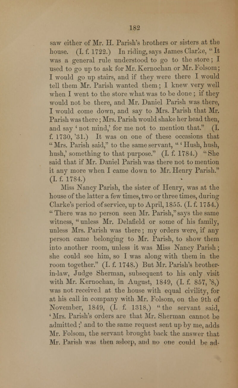 saw either of Mr. H. Parish's brothers or sisters at the house. (I. f. 1722.) In riding, says James Clarke,  It was a general rule understood to go to the store; I used to go up to ask for Mr. Kernochan or Mr. Folsom; I would go up stairs, and if they were there I would tell them Mr. Parish wanted them; I knew very well when I went to the store what was to be done ; if they would not be there, and Mr. Daniel Parish was there, I would come down, and say to Mrs. Parish that Mr. Parish was there; Mrs. Parish would shake her head then, and say ' not mind,' for me not to mention that. (I. f. 1730, '31.) It was on one of these occasions that  Mrs. Parish said, to the same servant,  ' Hush, hush, hush,' something to that purpose. (I. f. 1784.) She said that if Mr. Daniel Parish was there not to mention it any more when I came down to Mr. Henry Parish. (I. f. 1784.) Miss Nancy Parish, the sister of Henry, was at the house of the latter a few times, two or three times, during Clarke's period of service, up to April, 1855. (I. f. 1754.)  There was no person seen Mr. Parish, says the same witness,  unless Mr. Delafield or some of his family, unless Mrs. Parish was there; my orders were, if any person came belonging to Mr. Parish, to show them into another room, unless it was Miss Nancy Parish; she could see him, so I was along with them in the room together. (I. f. 1748.) But Mr. Parish's brother- in-law, Judge Sherman, subsequent to his only visit with Mr. Kernochan, in August, 1849, (I. f. 857, '8,) was not received at the house with equal civility, for at his call in company with Mr. Folsom, on the 9th of November, 1849, (I. f. 1318,) the servant said, ' Mrs. Parish's orders are that Mr. Sherman cannot be admitted;' and to the same request sent up by me, adds Mr. Folsom, the servant brought back the answer that Mr. Parish was then asleep, aud no one could be ad-