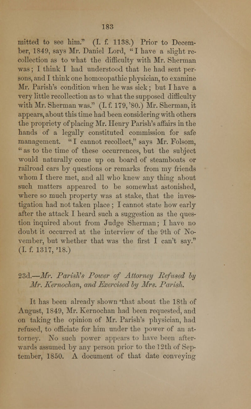 mitted to see him. (I. f. 1138.) Prior to Decem- ber, 1849, says Mr. Daniel Lord, I have a slight re- collection as to what the difficulty with Mr. Sherman was; I think I had understood that he had sent per- sons, and I think one homoeopathic physician, to examine Mr. Parish's condition when he was sick; but I have a very little recollection as to what the supposed difficulty with Mr. Sherman was. (I. f. 179, '80.) Mr. Sherman, it appears, about this time had been considering with others the propriety of placing Mr. Henry Parish's affairs in the hands of a legally constituted commission for safe management.  I cannot recollect, says Mr. Folsom,  as to the time of these occurrences, but the subject would naturally come up on board of steamboats or railroad cars by questions or remarks from my friends whom I there met, and all who knew any thing about such matters appeared to be somewhat astonished, where so much property was at stake, that the inves- tigation had not taken place ; I cannot state how early after the attack I heard such a suggestion as the ques- tion inquired about from Judge Sherman; I have no doubt it occurred at the interview of the 9th of No- vember, but whether that was the first I can't say. (I. f. 1317, '18.) 23d.—Mr. Parish's Power of Attorney Refused by Mr. Kernochan, and Exercised by Mrs. Parish. It has been already shown 'that about the 18th of August, 1849, Mr. Kernochan had been requested, and on taking the opinion of Mr. Parish's physician, had refused, to officiate for him under the power of an at- torney. No such power appears to have been after- wards assumed by any person prior to the 12th of Sep- tember, 1850. A document of that date conveying