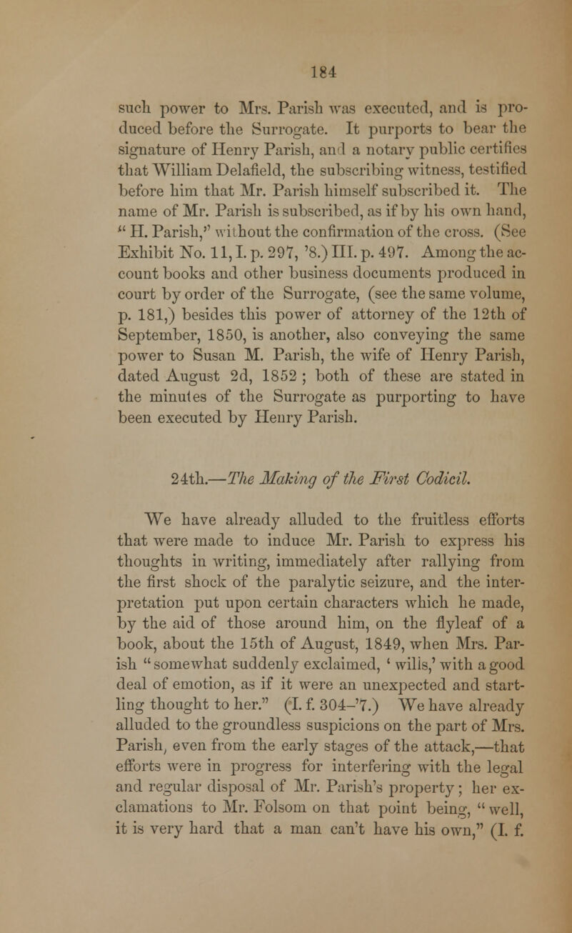 such power to Mrs. Parish was executed, and is pro- duced before the Surrogate. It purports to bear the signature of Henry Parish, and a notary public certifies that William Delafield, the subscribing witness, testified before him that Mr. Parish himself subscribed it. The name of Mr. Parish is subscribed, as if by his own hand,  H. Parish, without the confirmation of the cross. (See Exhibit No. 11,1 p. 297, '8.) III. p. 497. Among the ac- count books and other business documents produced in court by order of the Surrogate, (see the same volume, p. 181,) besides this power of attorney of the 12th of September, 1850, is another, also conveying the same power to Susan M. Parish, the wife of Henry Parish, dated August 2d, 1852 ; both of these are stated in the minutes of the Surrogate as purporting to have been executed by Henry Parish. 24th.—The Making of the First Codicil. We have already alluded to the fruitless efforts that were made to induce Mr. Parish to express his thoughts in writing, immediately after rallying from the first shock of the paralytic seizure, and the inter- pretation put upon certain characters which he made, by the aid of those around him, on the flyleaf of a book, about the 15th of August, 1849, when Mrs. Par- ish somewhat suddenly exclaimed, ' wilis,' with a good deal of emotion, as if it were an unexpected and start- ling thought to her. (I. f. 304-'7.) We have already alluded to the groundless suspicions on the part of Mrs. Parish, even from the early stages of the attack,—that efforts were in progress for interfering with the le^al and regular disposal of Mr. Parish's property; her ex- clamations to Mr. Folsom on that point being,  well, it is very hard that a man can't have his own, (I. f.