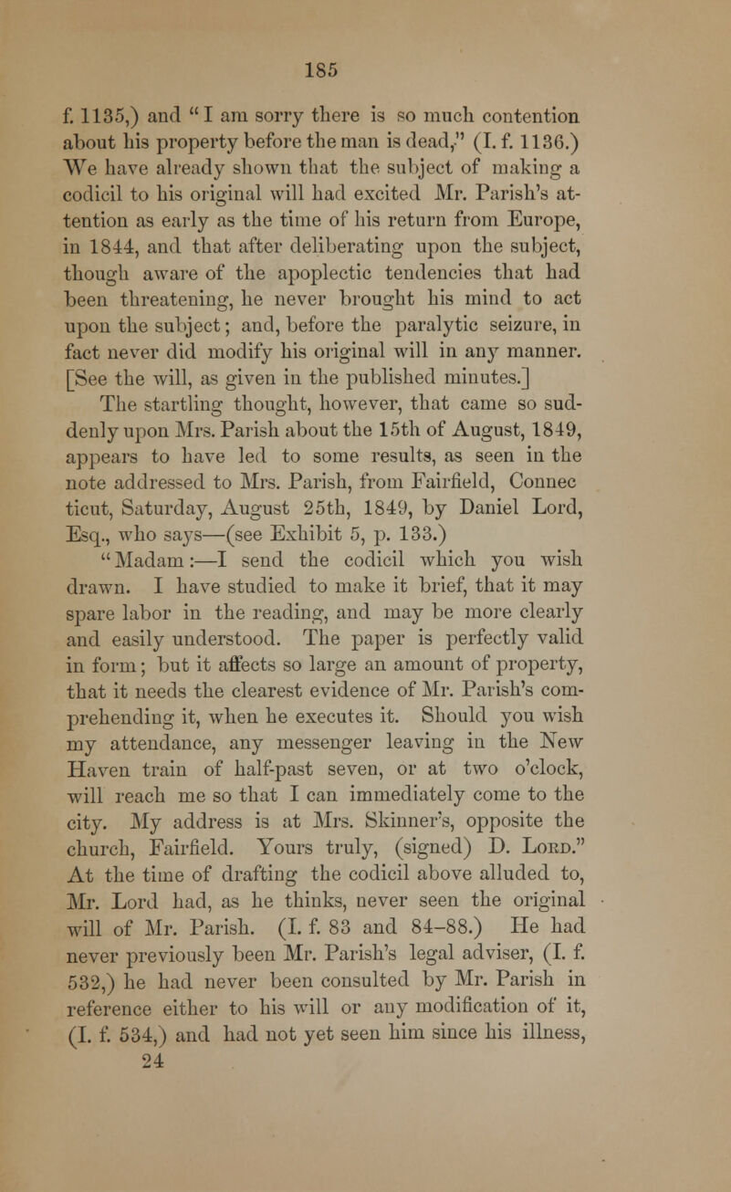 f. 1135,) and I am sorry there is so much contention about his property before the man is dead, (I. f. 1136.) We have already shown that the subject of making a codicil to his original will had excited Mr. Parish's at- tention as early as the time of his return from Europe, in 1844, and that after deliberating upon the subject, though aware of the apoplectic tendencies that had been threatening, he never brought his mind to act upon the subject; and, before the paralytic seizure, in fact never did modify his original will in any manner. [See the will, as given in the published minutes.] The startling thought, however, that came so sud- denly upon Mrs. Parish about the 15th of August, 1849, appears to have led to some results, as seen in the note addressed to Mrs. Parish, from Fairfield, Connec ticut, Saturday, August 25th, 1849, by Daniel Lord, Esq., who says—(see Exhibit 5, p. 133.)  Madam:—I send the codicil which you wish drawn. I have studied to make it brief, that it may spare labor in the reading, and may be more clearly and easily understood. The paper is perfectly valid in form; but it affects so large an amount of property, that it needs the clearest evidence of Mr. Parish's com- prehending it, when he executes it. Should you wish my attendance, any messenger leaving in the New Haven train of half-past seven, or at two o'clock, will reach me so that I can immediately come to the city. My address is at Mrs. Skinners, opposite the church, Fairfield. Yours truly, (signed) D. Lord. At the time of drafting the codicil above alluded to, Mr. Lord had, as he thinks, never seen the original will of Mr. Parish. (I. f. 83 and 84-88.) He had never previously been Mr. Parish's legal adviser, (I. f. 532,) he had never been consulted by Mr. Parish in reference either to his will or any modification of it, (I. f. 534,) and had not yet seen him since his illness, 24