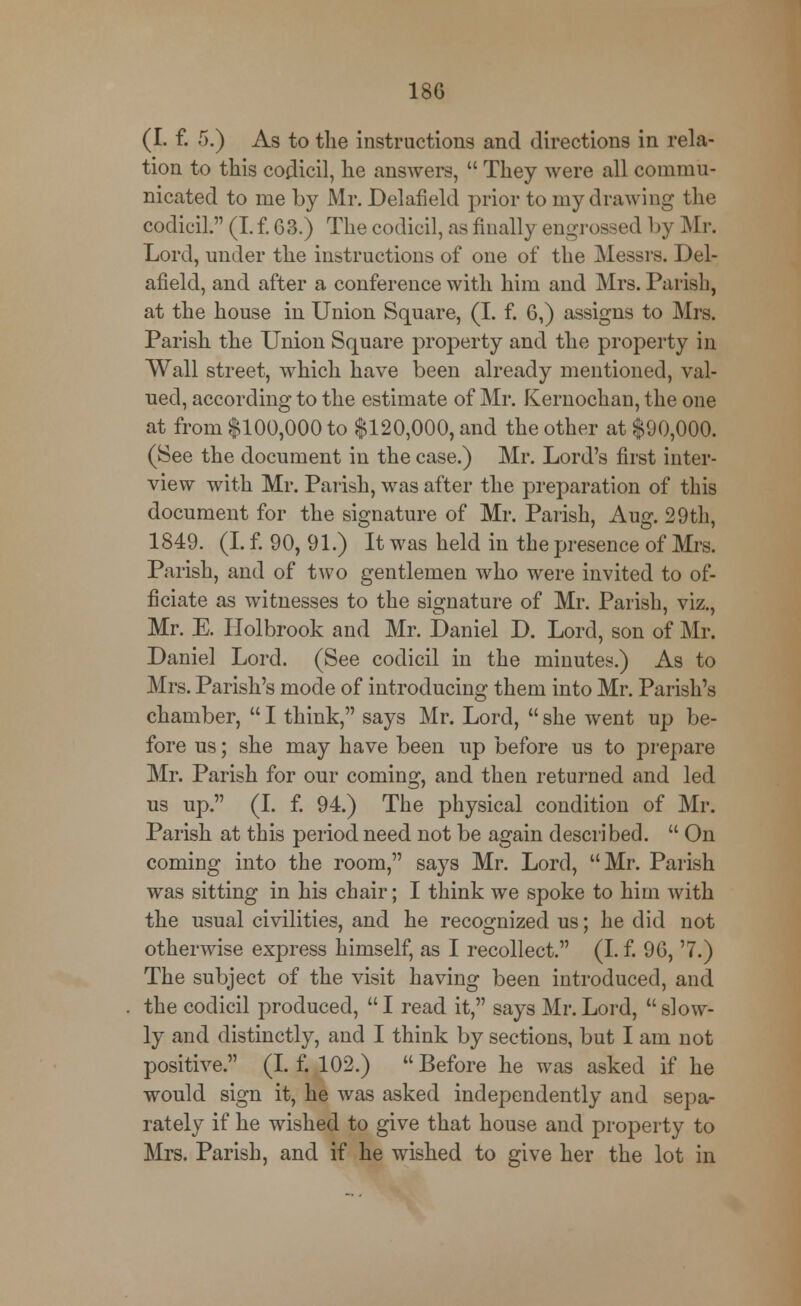 (I. f. 5.) As to the instructions and directions in rela- tion to this codicil, he answers,  They were all commu- nicated to me by Mr. Delafield prior to my drawing the codicil. (I. f. 63.) The codicil, as finally engrossed by Mr. Lord, under the instructions of one of the Messrs. Del- afield, and after a conference with him and Mrs. Parish, at the house in Union Square, (I. f. 6,) assigns to Mrs. Parish the Union Square property and the property in Wall street, which have been already mentioned, val- ued, according to the estimate of Mr. Kernochan, the one at from $100,000 to $120,000, and the other at $90,000. (See the document in the case.) Mr. Lord's first inter- view with Mr. Parish, was after the preparation of this document for the signature of Mr. Parish, Aug. 29th, 1849. (I. f. 90,91.) It was held in the presence of Mrs. Parish, and of two gentlemen who were invited to of- ficiate as witnesses to the signature of Mr. Parish, viz., Mr. E. Holbrook and Mr. Daniel D. Lord, son of Mr. Daniel Lord. (See codicil in the minutes.) As to Mrs. Parish's mode of introducing them into Mr. Parish's chamber,  I think, says Mr. Lord,  she went up be- fore us; she may have been up before us to prepare Mr. Parish for our coming, and then returned and led us up. (I. f. 94.) The physical condition of Mr. Parish at this period need not be again described.  On coming into the room, says Mr. Lord, Mr. Parish was sitting in his chair; I think we spoke to him with the usual civilities, and he recognized us; he did not otherwise express himself, as I recollect. (I. f. 96, '7.) The subject of the visit having been introduced, and the codicil produced, I read it, says Mr.Lord, slow- ly and distinctly, and I think by sections, but I am not positive. (I. f. 102.)  Before he was asked if he would sign it, he was asked independently and sepa- rately if he wished to give that house and property to Mrs. Parish, and if he wished to give her the lot in