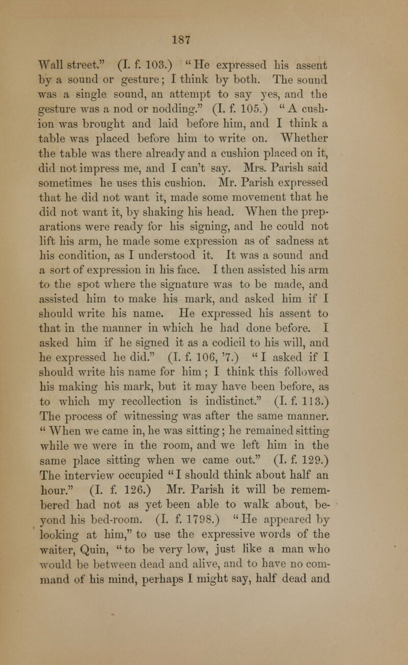 Wall street. (I. f. 103.)  He expressed his assent by a sound or gesture; I think by both. The sound was a single sound, an attempt to say yes, and the gesture was a nod or nodding. (I. f. 105.) A cush- ion was brought and laid before him, and I think a table was placed before him to write on. Whether the table was there already and a cushion placed on it, did not impress me, and I can't say. Mrs. Parish said sometimes he uses this cushion. Mr. Parish expressed that he did not want it, made some movement that he did not want it, by shaking his head. When the prep- arations were ready for his signing, and he could not lift his arm, he made some expression as of sadness at his condition, as I understood it. It was a sound and a sort of expression in his face. I then assisted his arm to the spot where the signature was to be made, and assisted him to make his mark, and asked him if I should write his name. He expressed his assent to that in the manner in which he had done before. I asked him if he signed it as a codicil to his will, and he expressed he did. (I. f. 106, '7.)  I asked if I should write his name for him ; I think this followed his making his mark, but it may have been before, as to which my recollection is indistinct. (I. f. 113.) The process of witnessing was after the same manner.  When we came in, he was sitting; he remained sitting while we were in the room, and we left him in the same place sitting when we came out. (I. f. 129.) The interview occupied  I should think about half an hour. (I. f. 126.) Mr. Parish it will be remem- bered had not as yet been able to walk about, be- yond his bed-room. (I. f. 1798.) He appeared by looking at him, to use the expressive words of the waiter, Quin, to be very low, just like a man who would be between dead and alive, and to have no com- mand of his mind, perhaps 1 might say, half dead and