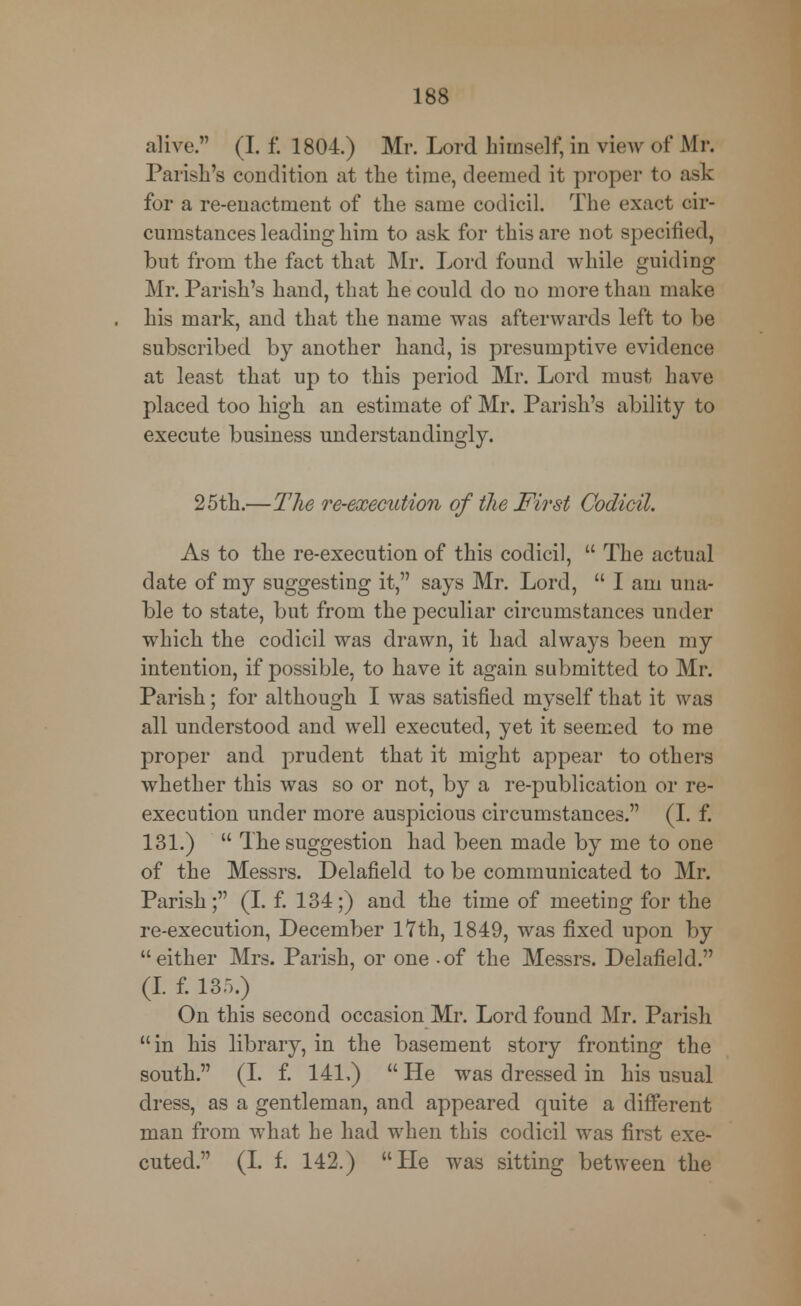alive. (I. f, 1804.) Mr. Lord himself, in view of Mr. Parish's condition at the time, deemed it proper to ask for a re-enactment of the same codicil. The exact cir- cumstances leading him to ask for this are not specified, but from the fact that Mr. Lord found while guiding Mr. Parish's hand, that he could do no more than make his mark, and that the name was afterwards left to be subscribed by another hand, is presumptive evidence at least that up to this period Mr. Lord must have placed too high an estimate of Mr. Parish's ability to execute business understandingly. 25th.—The re-execution of the First Codicil. As to the re-execution of this codicil,  The actual date of my suggesting it, says Mr. Lord,  I am una- ble to state, but from the peculiar circumstances under which the codicil was drawn, it had always been my intention, if possible, to have it again submitted to Mr. Parish; for although I was satisfied myself that it was all understood and well executed, yet it seemed to me proper and prudent that it might appear to others whether this was so or not, by a re-publication or re- execution under more auspicious circumstances. (I. f. 131.)  The suggestion had been made by me to one of the Messrs. Delafield to be communicated to Mr. Parish; (I. f. 134;) and the time of meeting for the re-execution, December 17th, 1849, was fixed upon by either Mrs. Parish, or one -of the Messrs. Delafield. (I. f. 135.) On this second occasion Mr. Lord found Mr. Parish in his library, in the basement story fronting the south. (I. f. 141,)  He was dressed in his usual dress, as a gentleman, and appeared quite a different man from what he had when this codicil was first exe- cuted. (I. f. 142.) He was sitting between the