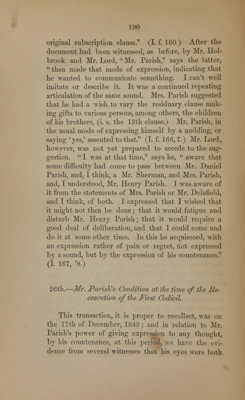 original subscription clause. (I. f. 160.) After the document had been witnessed, as before, by Mr. Hoi- brook and Mr. Lord,  Mr. Parish, says the latter,  then made that mode of expression, indicating that he wanted to communicate something. I can't well imitate or describe it. It was a continued repeating articulation of the same sound. Mrs. Parish suggested that he had a wish to vary the residuary clause mak- ing gifts to various persons, among others, the children of his brothers, (i. e. the 12th clause.) Mr. Parish, in the usual mode of expressing himself by a nodding, or saying ' yes,' assented to that. (I. f. 166, 7.) Mr. Lord, however, was not yet prepared to accede to the sug- gestion.  I was at that time, says he,  aware that some difficulty had come to pass between Mr. Daniel Parish, and, I think, a Mr. Sherman, and Mrs. Parish, and, I understood, Mr. Henry Parish. I was aware of it from the statements of Mrs. Parish or Mr. Delafield, and I think, of both. I expressed that I wished that it might not then be done ; that it would fatigue and disturb Mr. Henry Parish; that it would require a good deal of deliberation, and that I could come and do it at some other time. In this he acquiesced, with an expression rather of pain or regret, not expressed by a sound, but by the expression of his countenance. (I 167, '8.) 26th.—Mr. Parish?s Condition at the time of the Re- execution of the First Codicil. This transaction, it is proper to recollect, was on the 17th of December, 1849 ; and in relation to Mr. Parish's power of giving expression to any thought, by his countenance, at this period, we have the evi- dence from several witnesses that his eyes were both