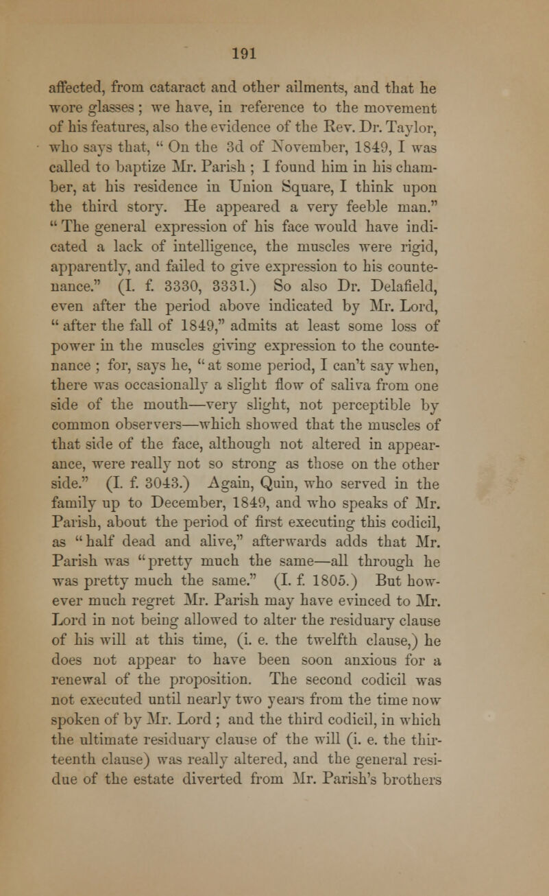 affected, from cataract and other ailments, and that he wore glasses ; we have, in reference to the movement of his features, also the evidence of the Rev. Dr. Taylor, who says that,  On the 3d of November, 1849, I was called to baptize Mr. Parish ; I found him in his cham- ber, at his residence in Union Square, I think upon the third story. He appeared a very feeble man. u The general expression of his face would have indi- cated a lack of intelligence, the muscles were rigid, apparently, and failed to give expression to his counte- nance. (I. f. 3330, 3331.) So also Dr. Delafield, even after the period above indicated by Mr. Lord,  after the Ml of 1849, admits at least some loss of power in the muscles giving expression to the counte- nance ; for, says he,  at some period, I can't say when, there was occasionally a slight flow of saliva from one side of the mouth—very slight, not perceptible by common observers—which showed that the muscles of that side of the face, although not altered in appear- ance, were really not so strong as those on the other side. (I. f. 3043.) Again, Quin, who served in the family up to December, 1849, and who speaks of Mr. Parish, about the period of first executing this codicil, as half dead and alive, afterwards adds that Mr. Parish was pretty much the same—all through he was pretty much the same. (I. f. 1805.) But how- ever much regret Mr. Parish may have evinced to Mr. Lord in not being allowed to alter the residuary clause of his will at this time, (i. e. the twelfth clause,) he does not appear to have been soon anxious for a renewal of the proposition. The second codicil was not executed until nearly two years from the time now spoken of by Mr. Lord ; and the third codicil, in which the ultimate residuary clause of the will (i. e. the thir- teenth clause) was really altered, and the general resi- due of the estate diverted from Mr. Parish's brothers