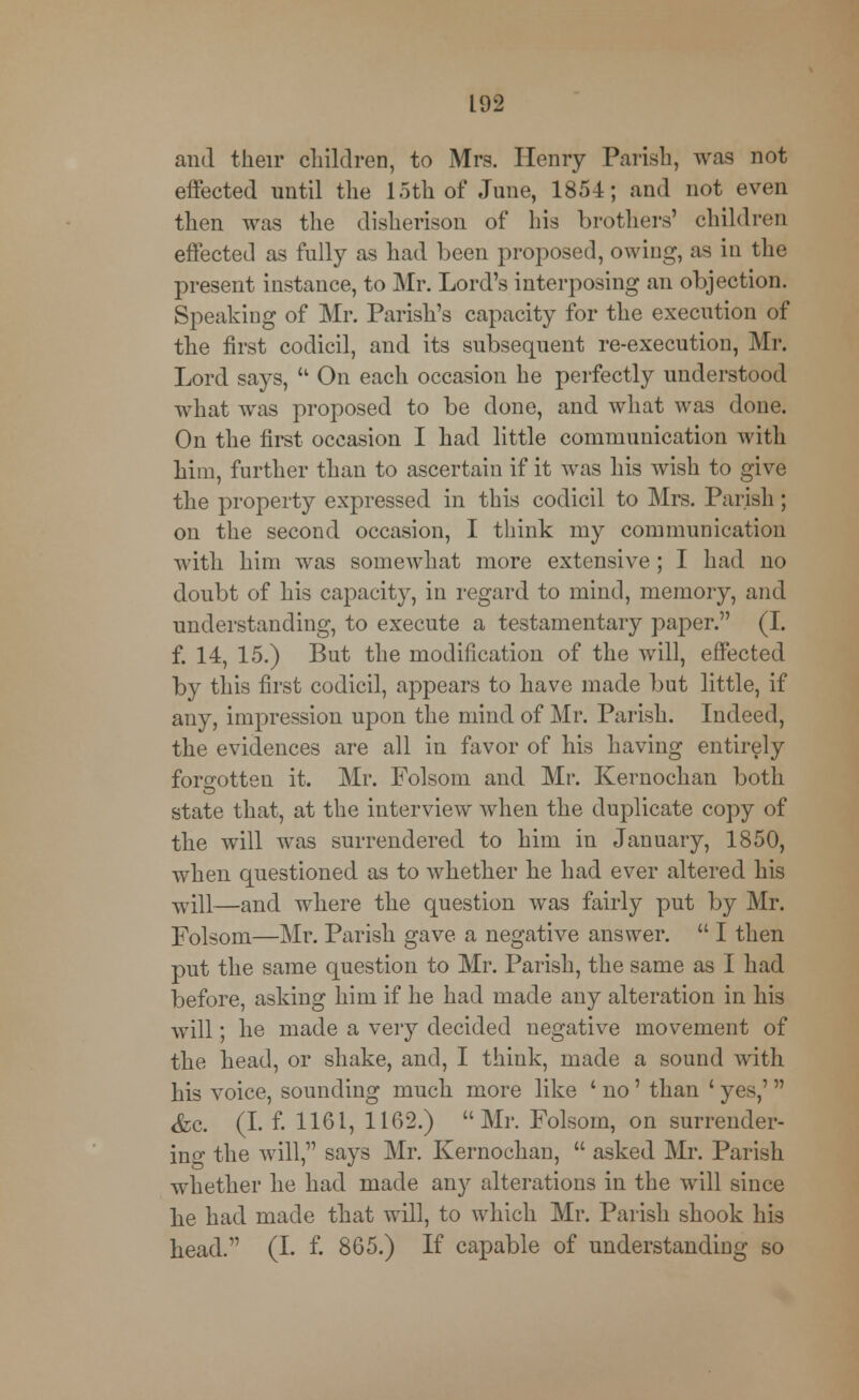 and their children, to Mrs. Henry Parish, was not effected until the 15th of June, 1854; and not even then was the disherison of his brothers' children effected as fully as had been proposed, owing, as in the present instance, to Mr. Lord's interposing an objection. Speaking of Mr. Parish's capacity for the execution of the first codicil, and its subsequent re-execution, Mr. Lord says,  On each occasion he perfectly understood what was proposed to be done, and what was done. On the first occasion I had little communication with him, further than to ascertain if it was his wish to give the property expressed in this codicil to Mrs. Parish; on the second occasion, I think my communication with him was somewhat more extensive; I had no doubt of his capacity, in regard to mind, memory, and understanding, to execute a testamentary paper. (I. f. 14, 15.) But the modification of the will, effected by this first codicil, appears to have made but little, if any, impression upon the mind of Mr. Parish. Indeed, the evidences are all in favor of his having entirely forgotten it. Mr. Folsom and Mr. Kernochan both state that, at the interview when the duplicate copy of the will was surrendered to him in January, 1850, when questioned as to whether he had ever altered his ■will—and where the question was fairly put by Mr. Folsom—Mr. Parish gave a negative answer.  I then put the same question to Mr. Parish, the same as I had before, asking him if he had made any alteration in his will; he made a very decided negative movement of the head, or shake, and, I think, made a sound with his voice, sounding much more like ' no' than ' yes,' &c. (I. f. 1161, 1162.) Mr. Folsom, on surrender- inf the will, says Mr. Kernochan,  asked Mr. Parish whether he had made any alterations in the will since he had made that will, to which Mr. Parish shook his head. (I. f. 865.) If capable of understanding so