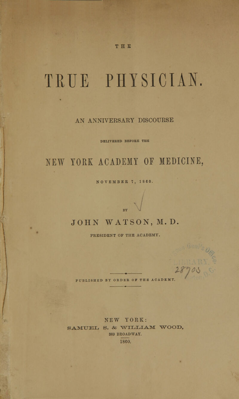 THE TRUE PHYSICIAN. AN ANNIVERSARY DISCOURSE DELIVERED BEFORE THE NEW YORK ACADEMY OF MEDICINE, NOVEMBER 7, 1860. BY JOHN WATSON, M. D PRESIDENT OF THE ACADEMY. IP)** PUBLISHED BY ORDER OF THE ACADEMY. '*? NEW YORK: SAMUEL S. & WILLIAM WOOD, 889 BROADWAY. 1860.