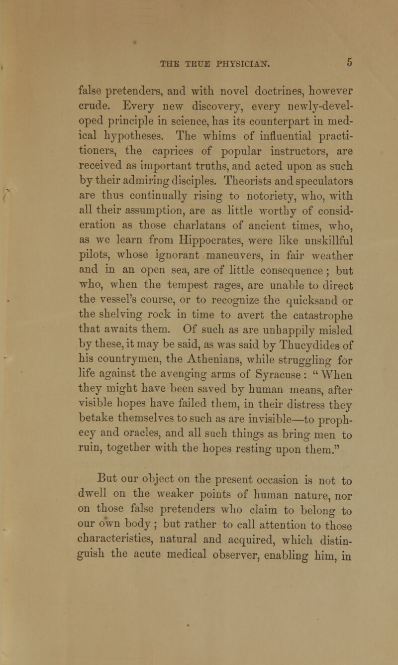 false pretenders, and with, novel doctrines, however crude. Every new discovery, every newly-devel- oped principle in science, has its counterpart in med- ical hypotheses. The whims of influential practi- tioners, the caprices of popular instructors, are received as important truths, and acted upon as such by their admiring disciples. Theorists and speculators are thus continually rising to notoriety, who, with all their assumption, are as little worthy of consid- eration as those charlatans of ancient times, who, as we learn from Hippocrates, were like unskillful pilots, whose ignorant maneuvers, in fair weather and in an open sea, are of little consequence; but who, when the tempest rages, are unable to direct the vessel's course, or to recognize the quicksand or the shelving rock in time to avert the catastrophe that awaits them. Of such as are unhappily misled by these, it may be said, as was said by Thucydides of his countrymen, the Athenians, while struggling for life against the avenging arms of Syracuse :  When they might have been saved by human means, after visible hopes have failed them, in their distress they betake themselves to such as are invisible—to proph- ecy and oracles, and all such things as bring men to ruin, together with the hopes resting upon them. But our object on the present occasion is not to dwell on the weaker points of human nature, nor on those false pretenders who claim to belong to our own body; but rather to call attention to those characteristics, natural and acquired, which distin- guish the acute medical observer, enabling him, in