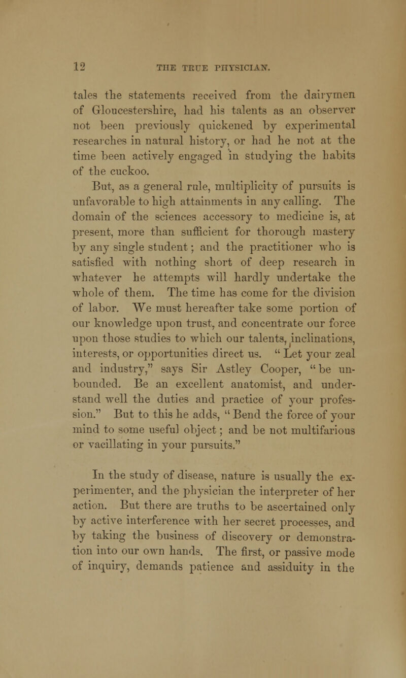 tales the statements received from the dairymen of Gloucestershire, had his talents as au observer not been previously quickened by experimental researches in natural history, or had he not at the time been actively engaged in studying the habits of the cuckoo. But, as a general rule, multiplicity of pursuits is unfavorable to high attainments in any calling. The domain of the sciences accessory to medicine is, at present, more than sufficient for thorough mastery by any single student; and the practitioner who is satisfied with nothing short of deep research in whatever he attempts will hardly undertake the whole of them. The time has come for the division of labor. We must hereafter take some portion of our knowledge upon trust, and concentrate our force upon those studies to which our talents, inclinations, interests, or opportunities direct us.  Let your zeal and industry, says Sir Astley Cooper,  be un- bounded. Be an excellent anatomist, and under- stand well the duties and practice of your profes- sion. But to this he adds,  Bend the force of your mind to some useful object; and be not multifarious or vacillating in your pursuits. In the study of disease, nature is usually the ex- perimenter, and the physician the interpreter of her action. But there are truths to be ascertained only by active interference with her secret processes, and by taking the business of discovery or demonstra- tion into our own hands. The first, or passive mode of inquiry, demands patience and assiduity in the