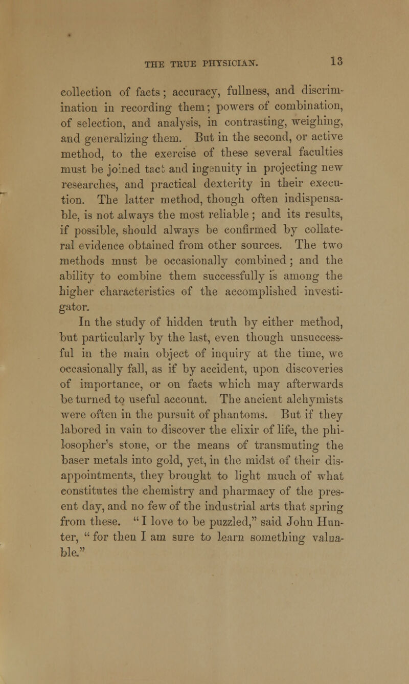 collection of facts; accuracy, fullness, and discrim- ination in recording them; powers of combination, of selection, and analysis, in contrasting, weighing, and generalizing them. But in the second, or active method, to the exercise of these several faculties must be joined taci and ingenuity in projecting new researches, and practical dexterity in their execu- tion. The latter method, though often indispensa- ble, is not always the most reliable ; and its results, if possible, should always be confirmed by collate- ral evidence obtained from other sources. The two methods must be occasionally combined; and the ability to combine them successfully is among the higher characteristics of the accomplished investi- gator. In the study of hidden truth by either method, but particularly by the last, even though unsuccess- ful in the main object of inquiry at the time, we occasionally fall, as if by accident, upon discoveries of importance, or on facts which may afterwards be turned to useful account. The ancient alchymists were often in the pursuit of phantoms. But if they labored in vain to discover the elixir of life, the phi- losopher's stone, or the means of transmuting the baser metals into gold, yet, in the midst of their dis- appointments, they brought to light much of what constitutes the chemistry and pharmacy of the pres- ent day, and no few of the industrial arts that spring from these.  I love to be puzzled, said John Hun- ter,  for then I am sure to learn something valua- ble.