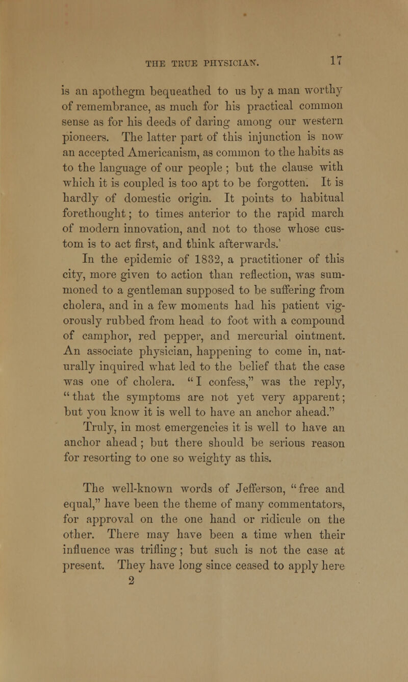 is an apothegm bequeathed to us by a man worthy of remembrance, as much for his practical common sense as for his deeds of daring among our western pioneers. The latter part of this injunction is now an accepted Americanism, as common to the habits as to the language of our people ; but the clause with which it is coupled is too apt to be forgotten. It is hardly of domestic origin. It points to habitual forethought; to times anterior to the rapid march of modern innovation, and not to those whose cus- tom is to act first, and think afterwards.' In the epidemic of 1832, a practitioner of this city, more given to action than reflection, was sum- moned to a gentleman supposed to be suffering from cholera, and in a few moments had his patient vig- orously rubbed from head to foot with a compound of camphor, red pepper, and mercurial ointment. An associate physician, happening to come in, nat- urally inquired what led to the belief that the case was one of cholera.  I confess, was the reply,  that the symptoms are not yet very apparent; but you know it is well to have an anchor ahead. Truly, in most emergencies it is well to have an anchor ahead; but there should be serious reason for resorting to one so weighty as this. The well-known words of Jefferson, free and equal, have been the theme of many commentators, for approval on the one hand or ridicule on the other. There may have been a time when their influence was trifling; but such is not the case at present. They have long since ceased to apply here 2