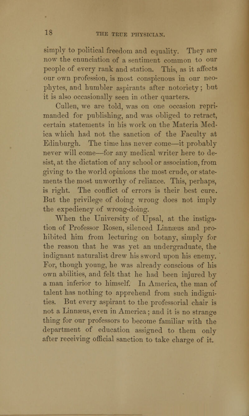 simply to political freedom and equality. They are now the enunciation of a sentiment common to our people of every rank and station. This, as it affects our own profession, is most conspicuous in our neo- phytes, and humbler aspirants after notoriety; but it is also occasionally seen in other quarters. Cullen, we are told, was on one occasion repri- manded for publishing, and was obliged to retract, certain statements in his work on the Materia Med- ica which had not the sanction of the Faculty at Edinburgh. The time has never come—it probably never will come—for any medical writer here to de- sist, at the dictation of any school or association, from giving to the world opinions the most crude, or state- ments the most unworthy of reliance. This, perhaps, is right. The conflict of errors is their best cure. But the privilege of doing wrong does not imply the expediency of wrong-doing. When the University of Upsal, at the instiga- tion of Professor Rosen, silenced Linnaeus and pro- hibited him from lecturing on botany, simply for the reason that he was yet an undergraduate, the indignant naturalist drew his sword upon his enemy. For, though young, he was already conscious of his own abilities, and felt that he had been injured by a man inferior to himself. In America, the man of talent has nothing to apprehend from such indigni- ties. But every aspirant to the professorial chair is not a Linnaeus, even in America; and it is no strange thing for our professors to become familiar with the department of education assigned to them only after receiving official sanction to take charge of it.