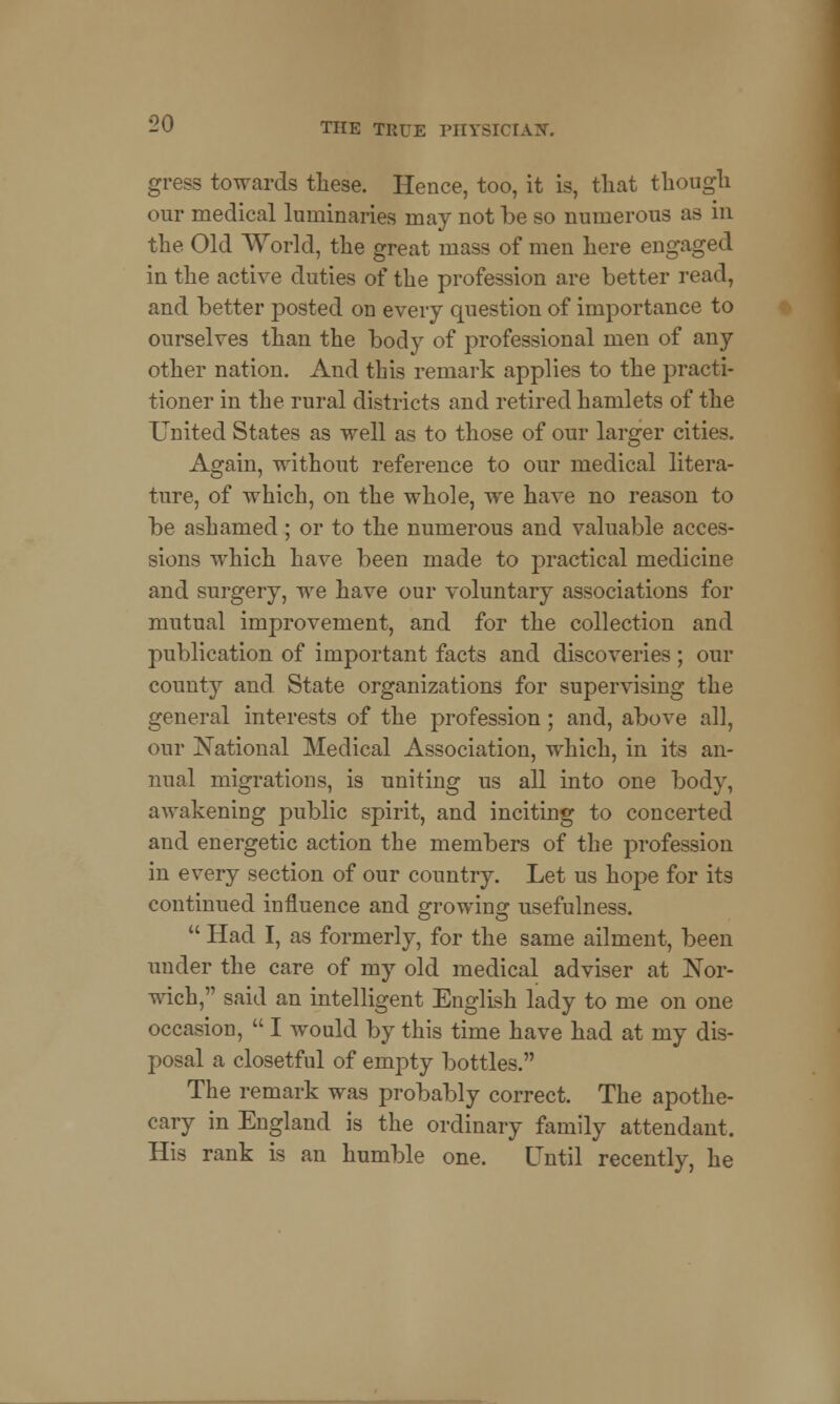 gress towards these. Hence, too, it is, that though our medical luminaries may not be so numerous as in the Old World, the great mass of men here engaged in the active duties of the profession are better read, and better posted on every question of importance to ourselves than the body of professional men of any other nation. And this remark applies to the practi- tioner in the rural districts and retired hamlets of the United States as well as to those of our larger cities. Again, without reference to our medical litera- ture, of which, on the whole, we have no reason to be ashamed ; or to the numerous and valuable acces- sions which have been made to practical medicine and surgery, we have our voluntary associations for mutual improvement, and for the collection and publication of important facts and discoveries ; our county and State organizations for supervising the general interests of the profession ; and, above all, our National Medical Association, which, in its an- nual migrations, is uniting us all into one body, awakening public spirit, and inciting to concerted and energetic action the members of the profession in every section of our country. Let us hope for its continued influence and growing usefulness.  Had I, as formerly, for the same ailment, been under the care of my old medical adviser at Nor- wich, said an intelligent English lady to me on one occasion,  I would by this time have had at my dis- posal a closetful of empty bottles. The remark was probably correct. The apothe- cary in England is the ordinary family attendant. His rank is an humble one. Until recently, he