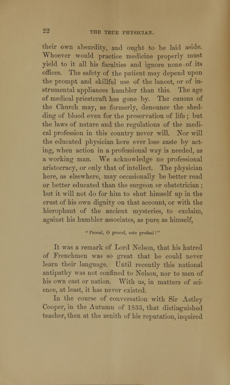 their own absurdity, and ought to be laid aside. Whoever would practice medicine properly must yield to it all his faculties and ignore none of its offices. The safety of the patient may depend upon the prompt and skillful use of the lancet, or of in- strumental appliances humbler than this. The age of medical priestcraft has gone by. The canons of the Church may, as formerly, denounce the shed- ding of blood even for the preservation of life ; but the laws of nature and the regulations of the medi- cal profession in this country never will. Nor will the educated physician here ever lose caste by act- ing, when action in a professional way is needed, as a working man. We acknowledge no professional aristocracy, or only that of intellect. The physician here, as elsewhere, may occasionally be better read or better educated than the surgeon or obstetrician; but it will not do for him to shut himself up in the crust of his own dignity on that account, or with the hierophant of the ancient mysteries, to exclaim, against his humbler associates, as pure as himself,  Procul, 0 procul, este profani! It was a remark of Lord Nelson, that his hatred of Frenchmen was so great that he could never learn their language. Until recently this national antipathy was not confined to Nelson, nor to men of his own cast or nation. With us, in matters of sci- ence, at least, it has never existed. In the course of conversation with Sir Astley Cooper, in the Autumn of 1835, that distinguished teacher, then at the zenith of his reputation, inquired