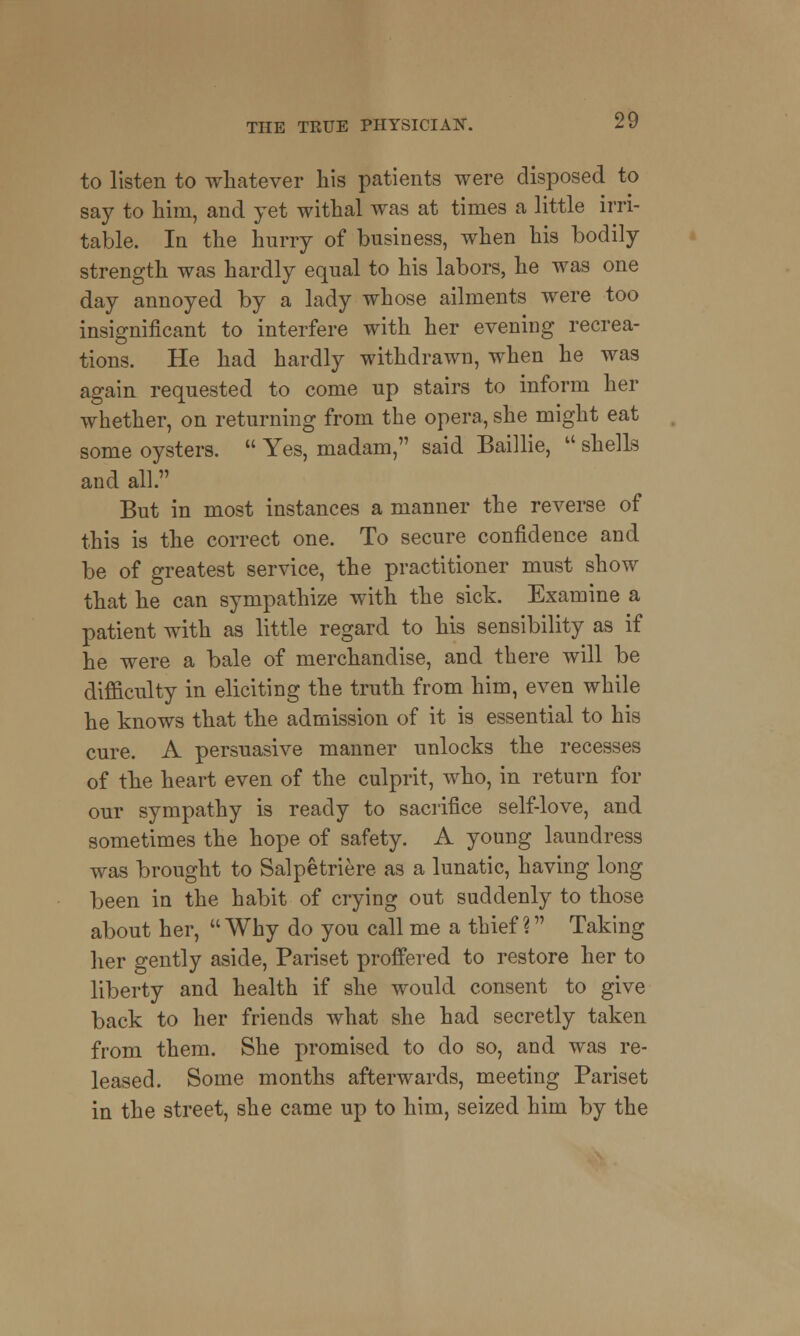 to listen to whatever his patients were disposed to say to him, and yet withal was at times a little irri- table, la the hurry of business, when his bodily strength was hardly equal to his labors, he was one day annoyed by a lady whose ailments were too insignificant to interfere with her evening recrea- tions. He had hardly withdrawn, when he was again requested to come up stairs to inform her whether, on returning from the opera, she might eat some oysters.  Yes, madam, said Baillie,  shells and all. But in most instances a manner the reverse of this is the correct one. To secure confidence and be of greatest service, the practitioner must show that he can sympathize with the sick. Examine a patient with as little regard to his sensibility as if he were a bale of merchandise, and there will be difficulty in eliciting the truth from him, even while he knows that the admission of it is essential to his cure. A persuasive manner unlocks the recesses of the heart even of the culprit, who, in return for our sympathy is ready to sacrifice self-love, and sometimes the hope of safety. A young laundress was brought to Salpetriere as a lunatic, having long been in the habit of crying out suddenly to those about her, Why do you call me a thief? Taking her gently aside, Pariset proffered to restore her to liberty and health if she would consent to give back to her friends what she had secretly taken from them. She promised to do so, and was re- leased. Some months afterwards, meeting Pariset in the street, she came up to him, seized him by the