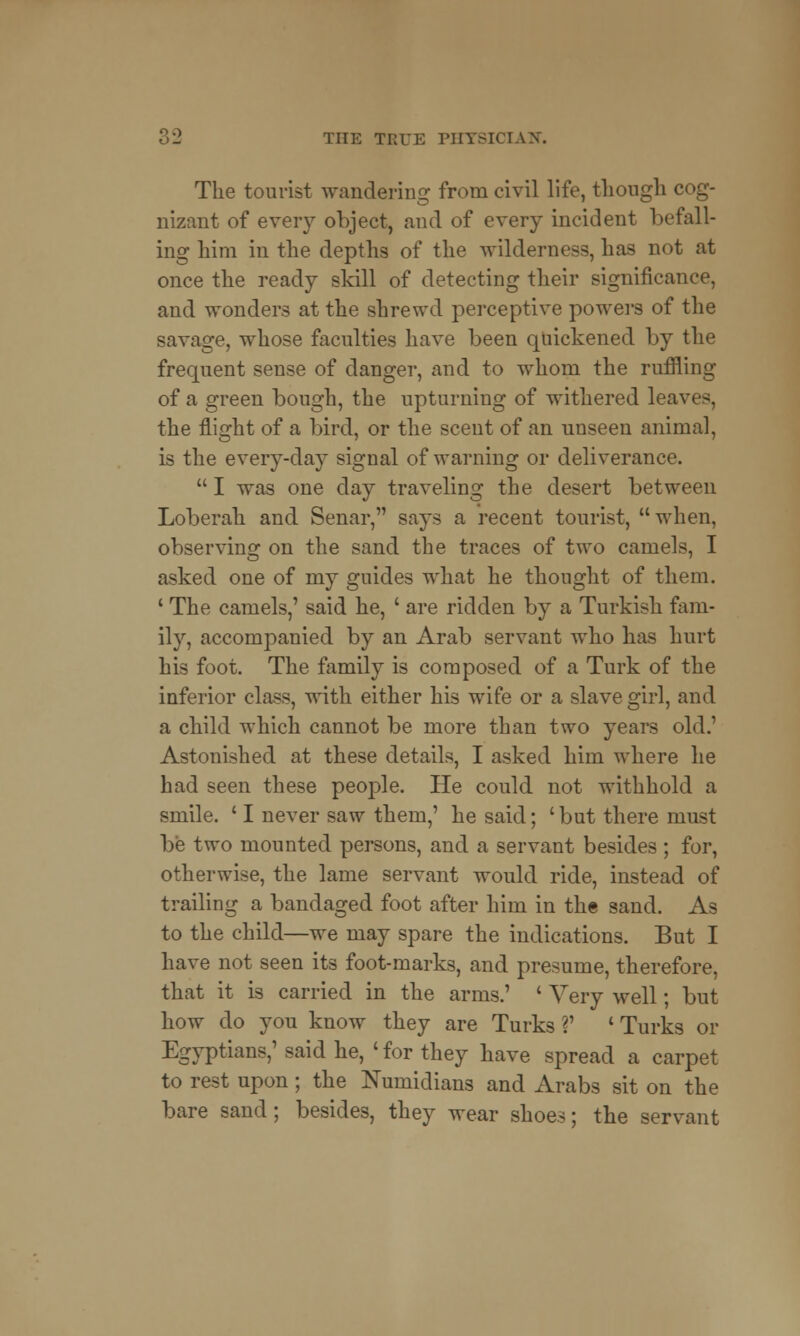 The tourist wandering from civil life, though cog- nizant of every object, and of every incident befall- ing him in the depths of the wilderness, has not at once the ready skill of detecting their significance, and wonders at the shrewd perceptive powers of the savage, whose faculties have been quickened by the frequent sense of danger, and to whom the ruffling of a green bough, the upturning of withered leaves, the flight of a bird, or the scent of an unseen animal, is the every-day signal of warning or deliverance.  I was one day traveling the desert between Loberah and Senar, says a recent tourist,  when, observing on the sand the traces of two camels, I asked one of my guides what he thought of them. 1 The camels,' said he, ' are ridden by a Turkish fam- ily, accompanied by an Arab servant who has hurt his foot. The family is composed of a Turk of the inferior class, with either his wife or a slave girl, and a child which cannot be more than two years old.1 Astonished at these details, I asked him where he had seen these people. He could not withhold a smile. ' I never saw them,' he said; ' but there must be two mounted persons, and a servant besides ; for, otherwise, the lame servant would ride, instead of trailing a bandaged foot after him in the sand. As to the child—we may spare the indications. But I have not seen its foot-marks, and presume, therefore, that it is carried in the arms.' ' Very well; but how do you know they are Turks V ' Turks or Egyptians,' said he, 'for they have spread a carpet to rest upon; the Numidians and Arabs sit on the bare sand; besides, they wear shoes; the servant
