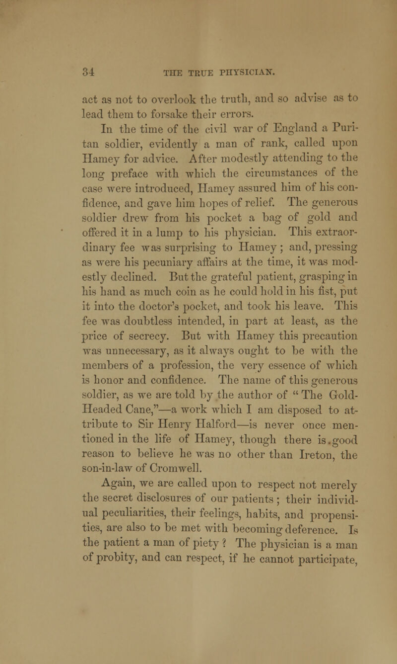 act as not to overlook the truth, and so advise as to lead them to forsake their errors. In the time of the civil war of England a Puri- tan soldier, evidently a man of rank, called upon Harney for advice. After modestly attending to the long preface with which the circumstances of the case were introduced, Harney assured him of his con- fidence, and gave him hopes of relief. The generous soldier drew from his pocket a bag of gold and offered it in a lump to his physician. This extraor- dinary fee was surprising to Hamey; and, pressing as were his pecuniary affairs at the time, it was mod- estly declined. But the grateful patient, grasping in his hand as much coin as he could hold in his fist, put it into the doctor's pocket, and took his leave. This fee was doubtless intended, in part at least, as the price of secrecy. But with Hamey this precaution was unnecessary, as it always ought to be with the members of a profession, the very essence of which is honor and confidence. The name of this generous soldier, as we are told by the author of  The Gold- Headed Cane,—a work which I am disposed to at- tribute to Sir Henry Halford—is never once men- tioned in the life of Hamey, though there is.good reason to believe he was no other than Ire ton, the son-in-law of Cromwell. Again, we are called upon to respect not merely the secret disclosures of our patients ; their individ- ual peculiarities, their feelings, habits, and propensi- ties, are also to be met with becoming deference. Is the patient a man of piety ? The physician is a man of probity, and can respect, if he cannot participate,