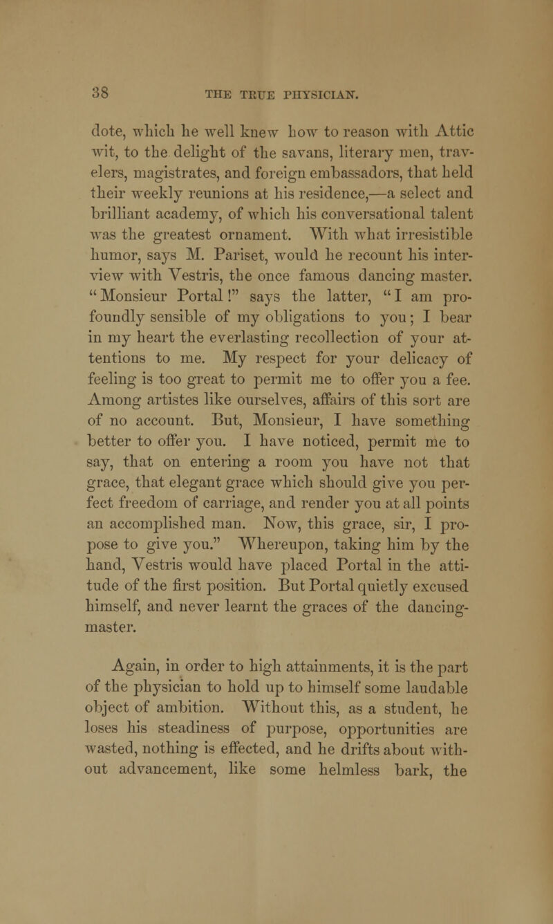 dote, which he well knew how to reason with Attic wit, to the delight of the savans, literary men, trav- elers, magistrates, and foreign embassadors, that held their weekly reunions at his residence,—a select and brilliant academy, of which his conversational talent was the greatest ornament. With what irresistible humor, says M. Pariset, wrould he recount his inter- view with Vestris, the once famous dancing master.  Monsieur Portal! says the latter,  I am pro- foundly sensible of my obligations to you; I bear in my heart the everlasting recollection of your at- tentions to me. My respect for your delicacy of feeling is too great to permit me to offer you a fee. Among artistes like ourselves, affairs of this sort are of no account. But, Monsieur, I have something better to offer you. I have noticed, permit me to say, that on entering a room you have not that grace, that elegant grace which should give you per- fect freedom of carriage, and render you at all points an accomplished man. Now, this grace, sir, I pro- pose to give you. Whereupon, taking him by the hand, Vestris would have placed Portal in the atti- tude of the first position. But Portal quietly excused himself, and never learnt the graces of the dancing- master. Again, in order to high attainments, it is the part of the physician to hold up to himself some laudable object of ambition. Without this, as a student, he loses his steadiness of purpose, opportunities are wasted, nothing is effected, and he drifts about with- out advancement, like some helmless bark, the