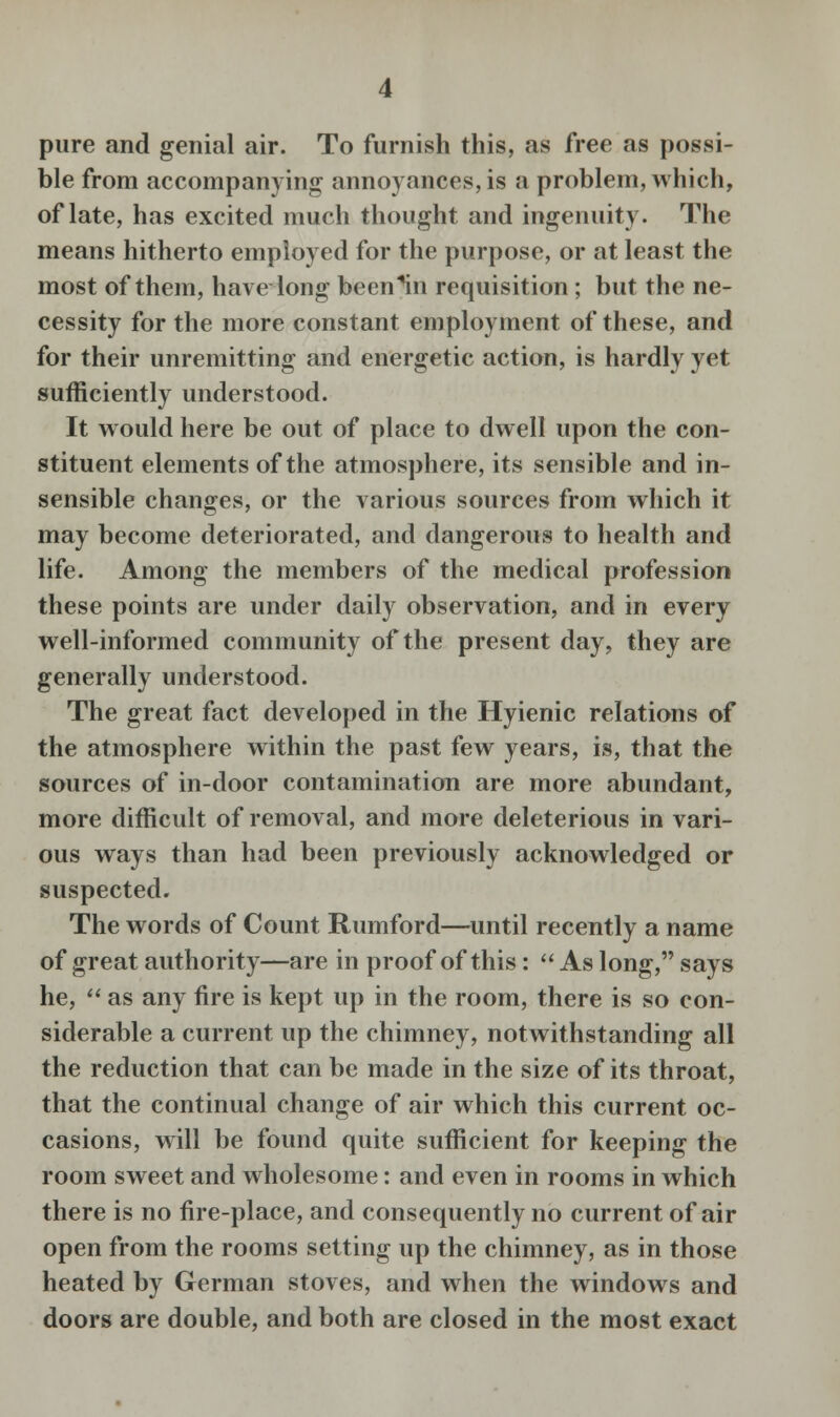 pure and genial air. To furnish this, as free as possi- ble from accompanying annoyances, is a problem, which, of late, has excited much thought and ingenuity- The means hitherto employed for the purpose, or at least the most of them, have long been^n requisition; but the ne- cessity for the more constant employment of these, and for their unremitting and energetic action, is hardly yet sufficiently understood. It would here be out of place to dwell upon the con- stituent elements of the atmosphere, its sensible and in- sensible changes, or the various sources from which it may become deteriorated, and dangerous to health and life. Among the members of the medical profession these points are under daily observation, and in every well-informed community of the present day, they are generally understood. The great fact developed in the Hyienic relations of the atmosphere within the past few years, is, that the sources of in-door contamination are more abundant, more difficult of removal, and more deleterious in vari- ous ways than had been previously acknowledged or suspected. The words of Count Rumford—until recently a name of great authority—are in proof of this:  As long, says he,  as any fire is kept up in the room, there is so con- siderable a current up the chimney, notwithstanding all the reduction that can be made in the size of its throat, that the continual change of air which this current oc- casions, will be found quite sufficient for keeping the room sweet and wholesome: and even in rooms in which there is no fire-place, and consequently no current of air open from the rooms setting up the chimney, as in those heated by German stoves, and when the windows and doors are double, and both are closed in the most exact