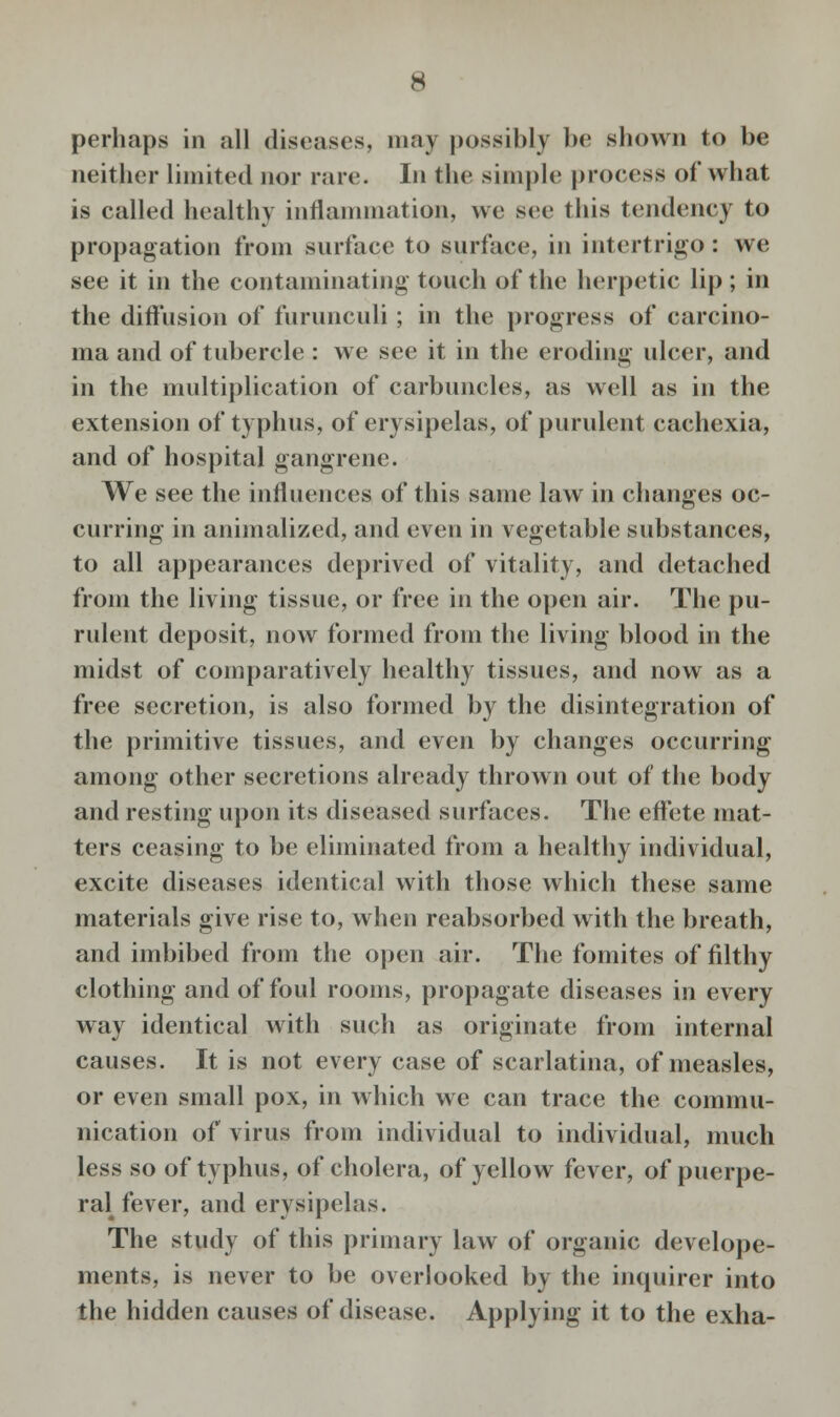 perhaps in all diseases, may possibly be shown to be neither limited nor rare. In the simple process of what is called healthy inflammation, we see this tendency to propagation from surface to surface, in intertrigo: we see it in the contaminating touch of the herpetic lip ; in the diffusion of furunculi ; in the progress of carcino- ma and of tubercle : we see it in the eroding ulcer, and in the multiplication of carbuncles, as well as in the extension of typhus, of erysipelas, of purulent cachexia, and of hospital gangrene. We see the influences of this same law in changes oc- curring in annualized, and even in vegetable substances, to all appearances deprived of vitality, and detached from the living tissue, or free in the open air. The pu- rulent deposit, now formed from the living blood in the midst of comparatively healthy tissues, and now as a free secretion, is also formed by the disintegration of the primitive tissues, and even by changes occurring among other secretions already thrown out of the body and resting upon its diseased surfaces. The effete mat- ters ceasing to be eliminated from a healthy individual, excite diseases identical with those which these same materials give rise to, when reabsorbed with the breath, and imbibed from the open air. The fomites of filthy clothing and of foul rooms, propagate diseases in every way identical with such as originate from internal causes. It is not every case of scarlatina, of measles, or even small pox, in which we can trace the commu- nication of virus from individual to individual, much less so of typhus, of cholera, of yellow fever, of puerpe- ral fever, and erysipelas. The study of this primary law of organic develope- ments, is never to be overlooked by the inquirer into the hidden causes of disease. Applying it to the exha-