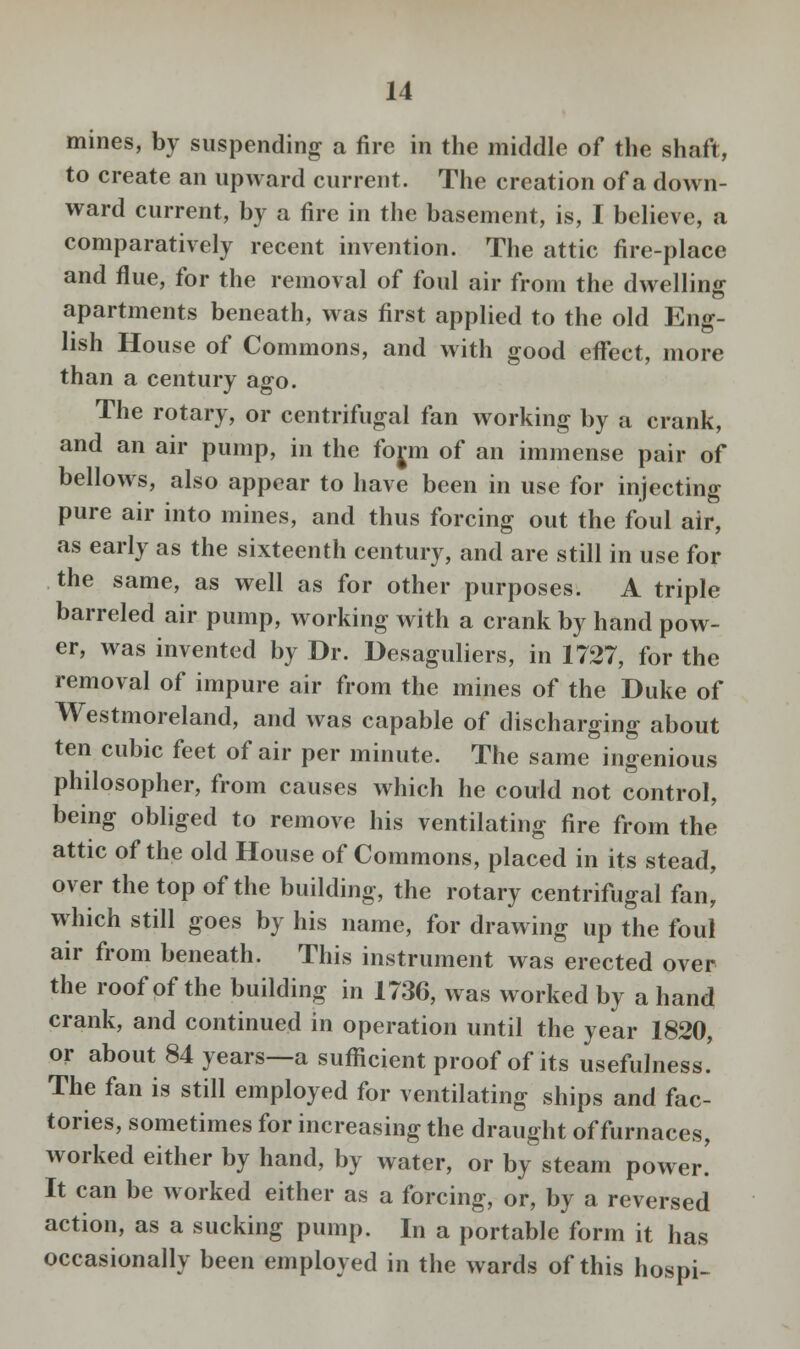 mines, by suspending a fire in the middle of the shaft, to create an upward current. The creation of a down- ward current, by a fire in the basement, is, I believe, a comparatively recent invention. The attic fire-place and flue, for the removal of foul air from the dwelling apartments beneath, was first applied to the old Eng- lish House of Commons, and with good effect, more than a century ago. The rotary, or centrifugal fan working by a crank, and an air pump, in the form of an immense pair of bellows, also appear to have been in use for injecting pure air into mines, and thus forcing out the foul air, as early as the sixteenth century, and are still in use for the same, as well as for other purposes. A triple barreled air pump, working with a crank by hand pow- er, was invented by Dr. Desaguliers, in 1727, for the removal of impure air from the mines of the Duke of Westmoreland, and was capable of discharging about ten cubic feet of air per minute. The same ingenious philosopher, from causes which he could not control, being obliged to remove his ventilating fire from the attic of the old House of Commons, placed in its stead, over the top of the building, the rotary centrifugal fan, which still goes by his name, for drawing up the foul air from beneath. This instrument was erected over the roof of the building in 1736, was worked by a hand crank, and continued in operation until the year 1820, or about 84 years—a sufficient proof of its usefulness! The fan is still employed for ventilating ships and fac- tories, sometimes for increasing the draught of furnaces, worked either by hand, by water, or by steam power! It can be worked either as a forcing, or, by a reversed action, as a sucking pump. In a portable form it has occasionally been employed in the wards of this hospi-