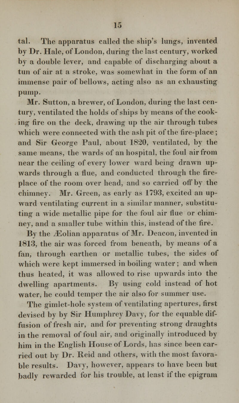 ■tal. The apparatus called the ship's lungs, invented by Dr. Hale, of London, during the last century, worked by a double lever, and capable of discharging about a tun of air at a stroke, was somewhat in the form of an immense pair of bellows, acting also as an exhausting pump. Mr. Sutton, a brewer, of London, during the last cen- tury, ventilated the holds of ships by means of the cook- ing fire on the deck, drawing up the air through tubes which were connected with the ash pit of the fire-place ; and Sir George Paul, about 1820, ventilated, by the same means, the wards of an hospital, the foul air from near the ceiling of every lower ward being drawn up- wards through a flue, and conducted through the fire- place of the room over head, and so carried off by the chimney. Mr. Green, as early as 1793, excited an up- ward ventilating current in a similar manner, substitu- ting a wide metallic pipe for the foul air flue or chim- ney, and a smaller tube within this, instead of the fire. By the vEolian apparatus of Mr. Deacon, invented in 1813, the air was forced from beneath, by means of a fan, through earthen or metallic tubes, the sides of which were kept immersed in boiling water; and when thus heated, it was allowed to rise upwards into the dwelling apartments. By using cold instead of hot water, he could temper the air also for summer use. The gimlet-hole system of ventilating apertures, first devised by by Sir Humphrey Davy, for the equable dif- fusion of fresh air, and for preventing strong draughts in the removal of foul air, and originally introduced by him in the English House of Lords, has since been car- ried out by Dr. Reid and others, with the most favora- ble results. Davy, however, appears to have been but badly rewarded for his trouble, at least if the epigram