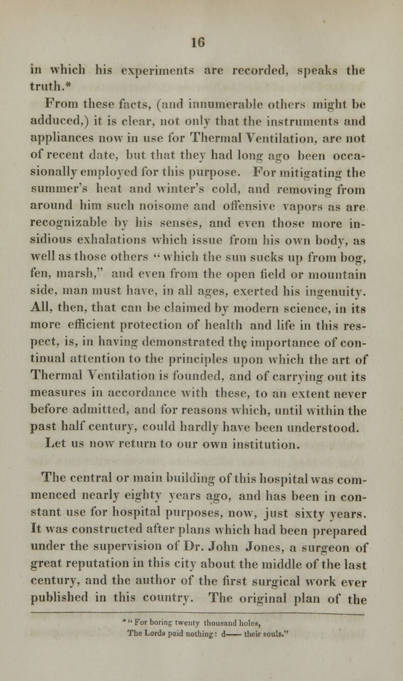 in which his experiments are recorded, speaks the truth.* From these facts, (and innumerable others might be adduced,) it is clear, not only that the instruments and appliances now in use for Thermal Ventilation, are not of recent date, but that they had long ago been occa- sionally employed for this purpose. For mitigating the summer's heat and winter's cold, and removing from around him such noisome and offensive vapors as are recognizable by his senses, and even those more in- sidious exhalations which issue from his own body, as well as those others which the sun sucks up from bog, fen, marsh, and even from the open field or mountain side, man must have, in all ages, exerted his ingenuity. All, then, that can be claimed by modern science, in its more efficient protection of health and life in this res- pect, is, in having demonstrated the importance of con- tinual attention to the principles upon which the art of Thermal Ventilation is founded, and of carrying out its measures in accordance with these, to an extent never before admitted, and for reasons which, until within the past half century, could hardly have been understood. Let us now return to our own institution. The central or main building of this hospital was com- menced nearly eighty years ago, and has been in con- stant use for hospital purposes, now, just sixty years. It was constructed after plans which had been prepared under the supervision of Dr. John Jones, a surgeon of great reputation in this city about the middle of the last century, and the author of the first surgical work ever published in this country. The original plan of the *  For boring twenty thousand holes, The Lords paid nothing: d their souls.