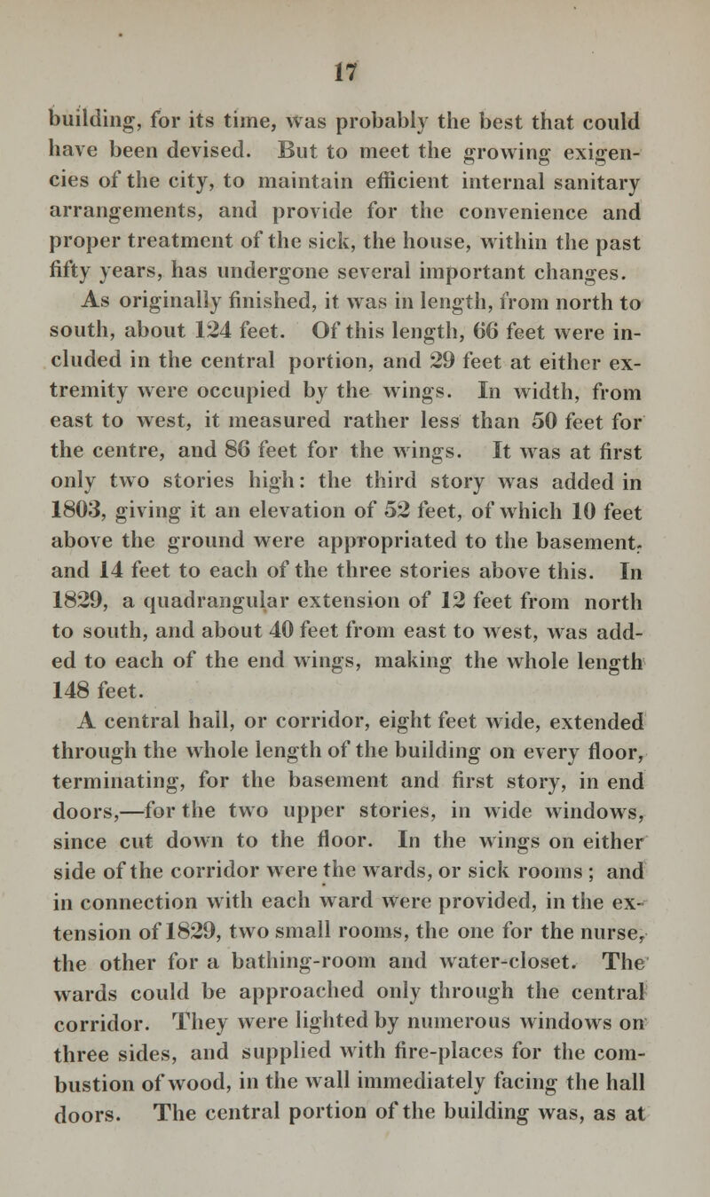 building, for its time, was probably the best that could have been devised. But to meet the growing exigen- cies of the city, to maintain efficient internal sanitary arrangements, and provide for the convenience and proper treatment of the sick, the house, within the past fifty years, has undergone several important changes. As originally finished, it was in length, from north to south, about 124 feet. Of this length, 66 feet were in- cluded in the central portion, and 29 feet at either ex- tremity were occupied by the wings. In width, from east to west, it measured rather less than 50 feet for the centre, and 86 feet for the wings. It was at first only two stories high: the third story was added in 1803, giving it an elevation of 52 feet, of which 10 feet above the ground were appropriated to the basement., and 14 feet to each of the three stories above this. In 1829, a quadrangular extension of 12 feet from north to south, and about 40 feet from east to west, was add- ed to each of the end wings, making the whole length 148 feet. A central hall, or corridor, eight feet wide, extended through the whole length of the building on every floor, terminating, for the basement and first story, in end doors,—for the two upper stories, in wide windows, since cut down to the floor. In the wings on either side of the corridor were the wards, or sick rooms ; and in connection with each ward were provided, in the ex- tension of 1829, two small rooms, the one for the nurse, the other for a bathing-room and water-closet. The wards could be approached only through the central corridor. They were lighted by numerous windows on three sides, and supplied with fire-places for the com- bustion of wood, in the wall immediately facing the hall doors. The central portion of the building was, as at