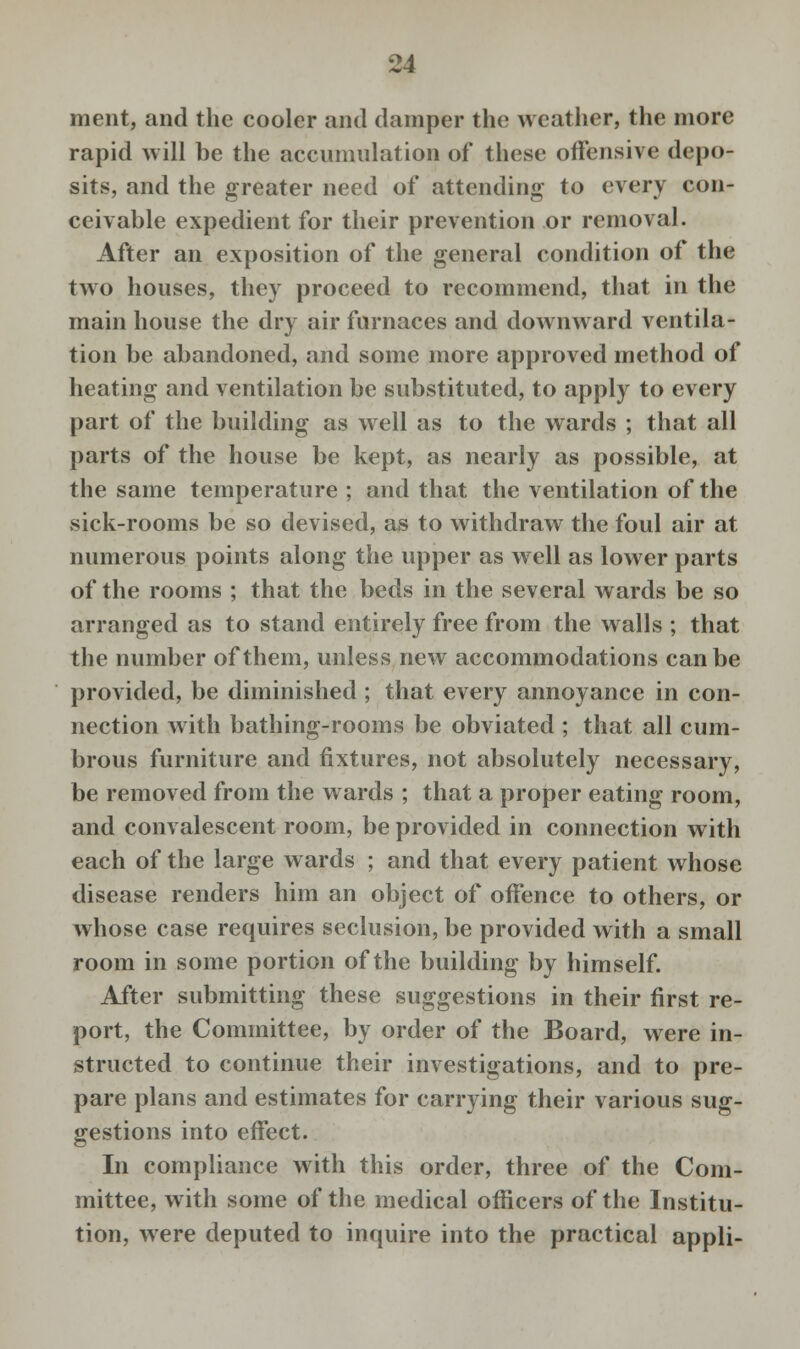 ment, and the cooler and damper the weather, the more rapid will be the accumulation of these offensive depo- sits, and the greater need of attending to every con- ceivable expedient for their prevention or removal. After an exposition of the general condition of the two houses, they proceed to recommend, that in the main house the dry air furnaces and downward ventila- tion be abandoned, and some more approved method of heating and ventilation be substituted, to apply to every part of the building as well as to the wards ; that all parts of the house be kept, as nearly as possible, at the same temperature ; and that the ventilation of the sick-rooms be so devised, as to withdraw the foul air at numerous points along the upper as well as lower parts of the rooms ; that the beds in the several wards be so arranged as to stand entirely free from the walls ; that the number of them, unless new accommodations can be provided, be diminished ; that every annoyance in con- nection with bathing-rooms be obviated ; that all cum- brous furniture and fixtures, not absolutely necessary, be removed from the wards ; that a proper eating room, and convalescent room, be provided in connection with each of the large wards ; and that every patient whose disease renders him an object of offence to others, or whose case requires seclusion, be provided with a small room in some portion of the building by himself. After submitting these suggestions in their first re- port, the Committee, by order of the Board, were in- structed to continue their investigations, and to pre- pare plans and estimates for carrying their various sug- gestions into effect. In compliance with this order, three of the Com- mittee, with some of the medical officers of the Institu- tion, were deputed to inquire into the practical appli-