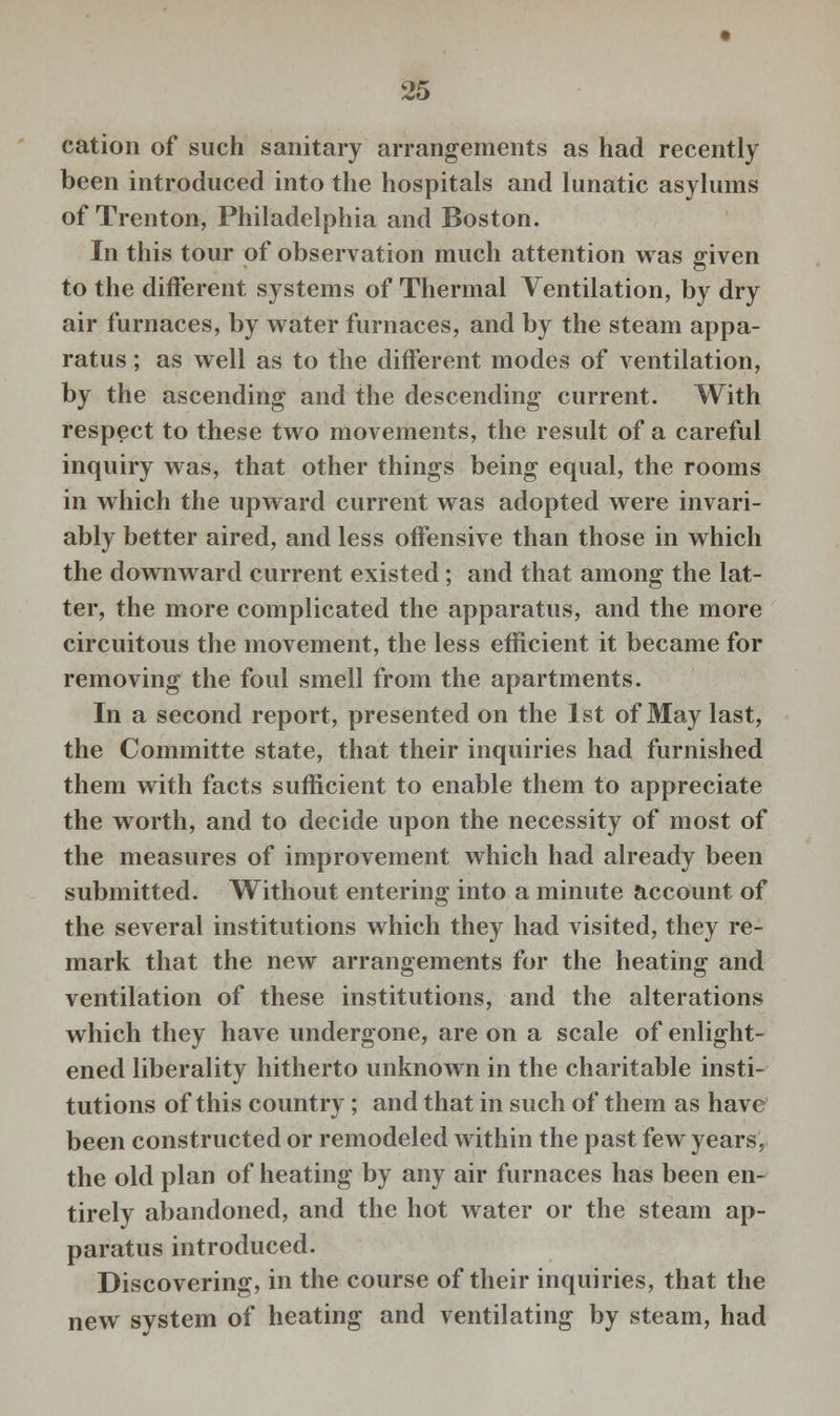 cation of such sanitary arrangements as had recently been introduced into the hospitals and lunatic asylums of Trenton, Philadelphia and Boston. In this tour of observation much attention was given to the different systems of Thermal Ventilation, by dry air furnaces, by water furnaces, and by the steam appa- ratus ; as well as to the different modes of ventilation, by the ascending and the descending current. With respect to these two movements, the result of a careful inquiry was, that other things being equal, the rooms in which the upward current was adopted were invari- ably better aired, and less offensive than those in which the downward current existed; and that among the lat- ter, the more complicated the apparatus, and the more circuitous the movement, the less efficient it became for removing the foul smell from the apartments. In a second report, presented on the 1st of May last, the Committe state, that their inquiries had furnished them with facts sufficient to enable them to appreciate the worth, and to decide upon the necessity of most of the measures of improvement which had already been submitted. Without entering into a minute account of the several institutions which they had visited, they re- mark that the new arrangements for the heating and ventilation of these institutions, and the alterations which they have undergone, are on a scale of enlight- ened liberality hitherto unknown in the charitable insti- tutions of this country; and that in such of them as have been constructed or remodeled within the past few years, the old plan of heating by any air furnaces has been en- tirely abandoned, and the hot water or the steam ap- paratus introduced. Discovering, in the course of their inquiries, that the new system of heating and ventilating by steam, had