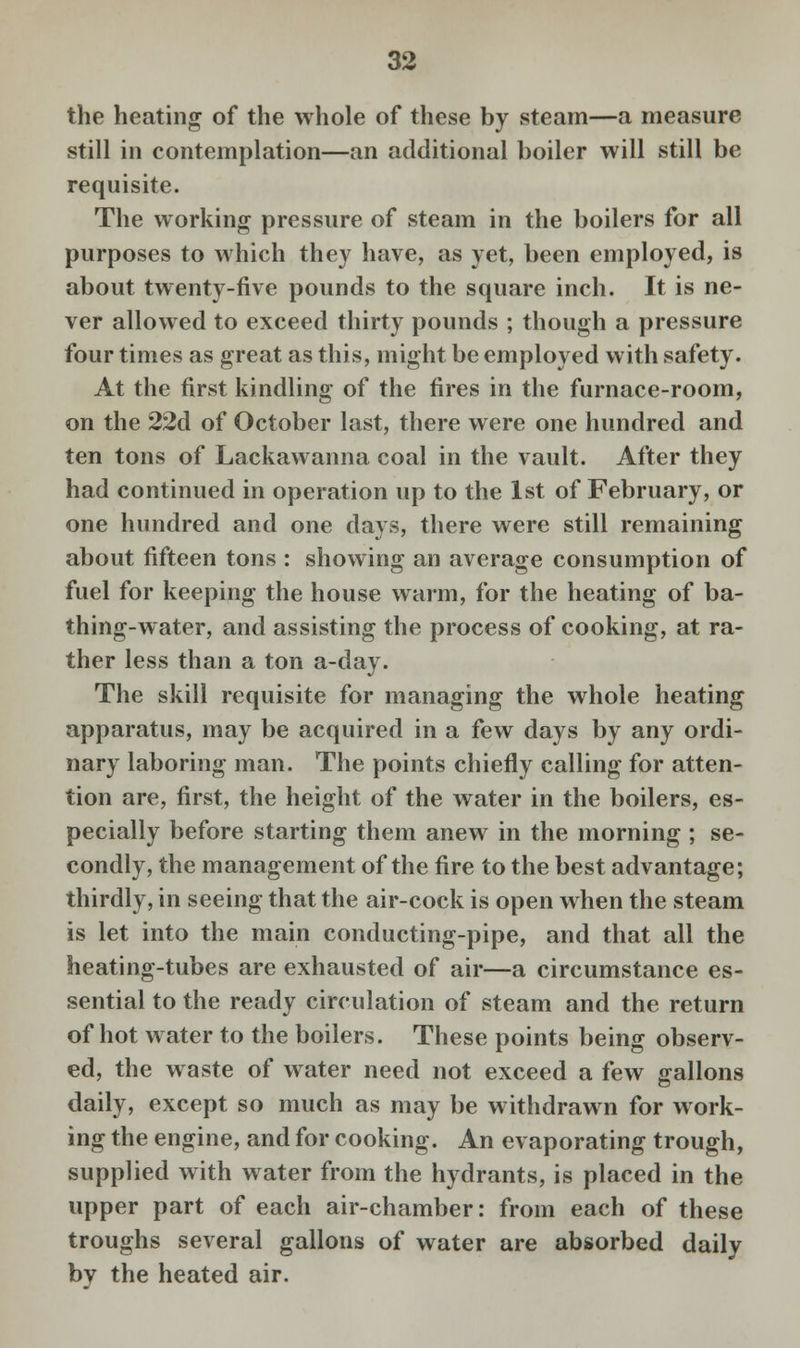 the heating of the whole of these by steam—a measure still in contemplation—an additional boiler will still be requisite. The working pressure of steam in the boilers for all purposes to which they have, as yet, been employed, is about twenty-five pounds to the square inch. It is ne- ver allowed to exceed thirty pounds ; though a pressure four times as great as this, might be employed with safety. At the first kindling of the fires in the furnace-room, on the 22d of October last, there were one hundred and ten tons of Lackawanna coal in the vault. After they had continued in operation up to the 1st of February, or one hundred and one days, there were still remaining about fifteen tons : showing an average consumption of fuel for keeping the house warm, for the heating of ba- thing-water, and assisting the process of cooking, at ra- ther less than a ton a-day. The skill requisite for managing the whole heating apparatus, may be acquired in a few days by any ordi- nary laboring man. The points chiefly calling for atten- tion are, first, the height of the water in the boilers, es- pecially before starting them anew in the morning ; se- condly, the management of the fire to the best advantage; thirdly, in seeing that the air-cock is open when the steam is let into the main conducting-pipe, and that all the heating-tubes are exhausted of air—a circumstance es- sential to the ready circulation of steam and the return of hot water to the boilers. These points being observ- ed, the waste of water need not exceed a few gallons daily, except so much as may be withdrawn for work- ing the engine, and for cooking. An evaporating trough, supplied with water from the hydrants, is placed in the upper part of each air-chamber: from each of these troughs several gallons of water are absorbed daily bv the heated air.