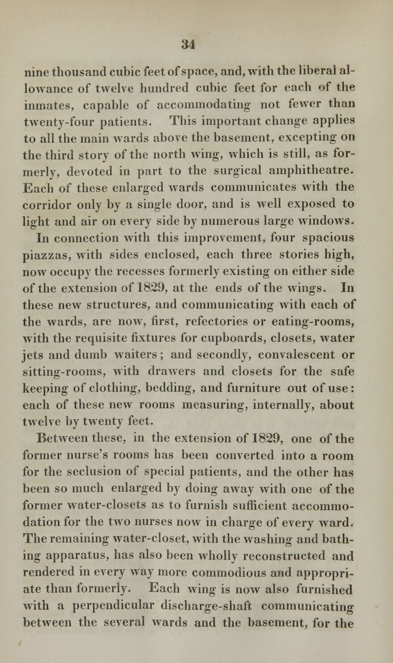 nine thousand cubic feet of space, and, with the liberal al- lowance of twelve hundred cubic feet for each of the inmates, capable of accommodating not fewer than twenty-four patients. This important change applies to all the main wards above the basement, excepting on the third story of the north wing, which is still, as for- merly, devoted in part to the surgical amphitheatre. Each of these enlarged wards communicates with the corridor only by a single door, and is well exposed to light and air on every side by numerous large windows. In connection with this improvement, four spacious piazzas, with sides enclosed, each three stories high, now occupy the recesses formerly existing on either side of the extension of 1829, at the ends of the wings. In these new structures, and communicating with each of the wards, are now, first, refectories or eating-rooms, with the requisite fixtures for cupboards, closets, water jets and dumb waiters; and secondly, convalescent or sitting-rooms, with drawers and closets for the safe keeping of clothing, bedding, and furniture out of use: each of these new rooms measuring, internally, about twelve by twenty feet. Between these, in the extension of 1829, one of the former nurse's rooms has been converted into a room for the seclusion of special patients, and the other has been so much enlarged by doing away with one of the former water-closets as to furnish sufficient accommo- dation for the two nurses now in charge of every ward. The remaining water-closet, with the washing and bath- ing apparatus, has also been wholly reconstructed and rendered in every way more commodious and appropri- ate than formerly. Each wing is now also furnished with a perpendicular discharge-shaft communicating between the several wards and the basement, for the