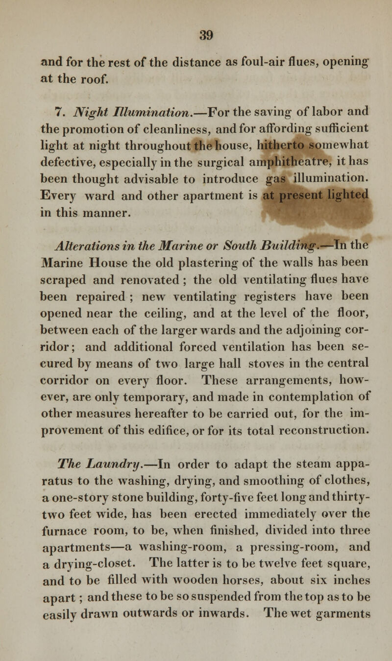 and for the rest of the distance as foul-air flues, opening at the roof. 7. Night Illumination.—For the saving of labor and the promotion of cleanliness, and for affording sufficient light at night throughout the house, hitherto somewhat defective, especially in the surgical amphitheatre, it has been thought advisable to introduce gas illumination. Every ward and other apartment is at present lighted in this manner. Alterations in the Marine or South Building.—In the Marine House the old plastering of the walls has been scraped and renovated; the old ventilating flues have been repaired ; new ventilating registers have been opened near the ceiling, and at the level of the floor, between each of the larger wards and the adjoining cor- ridor; and additional forced ventilation has been se- cured by means of two large hall stoves in the central corridor on every floor. These arrangements, how- ever, are only temporary, and made in contemplation of other measures hereafter to be carried out, for the im- provement of this edifice, or for its total reconstruction. The Laundry.—In order to adapt the steam appa- ratus to the washing, drying, and smoothing of clothes, a one-story stone building, forty-five feet long and thirty- two feet wide, has been erected immediately over the furnace room, to be, when finished, divided into three apartments—a washing-room, a pressing-room, and a drying-closet. The latter is to be twelve feet square, and to be filled with wooden horses, about six inches apart; and these to be so suspended from the top as to be easily drawn outwards or inwards. The wet garments