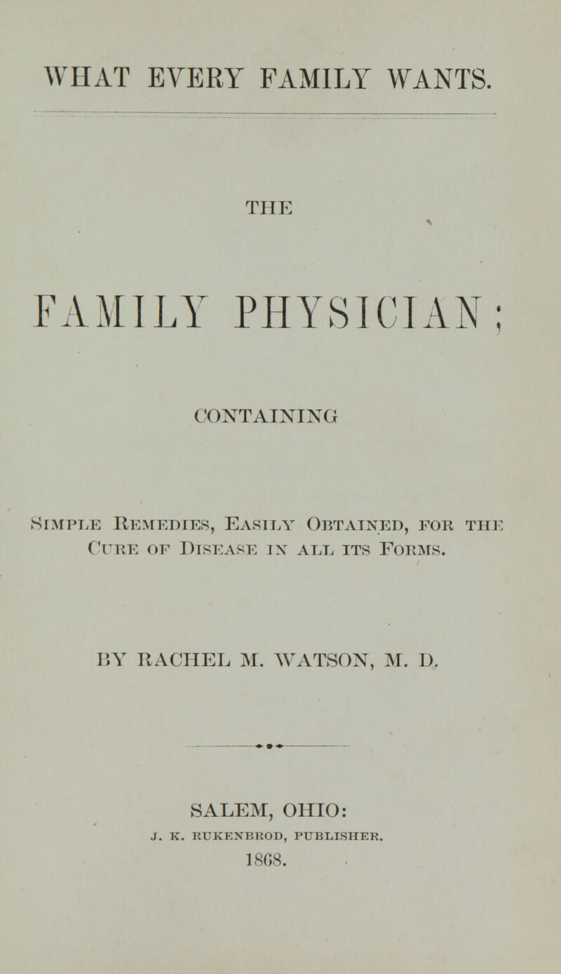 WHAT EVERY FAMILY WANTS. THE FAMILY PHYSICIAN; CONTAINING Simple Remedies, Easily Obtained, for the Cure of Disease in all its Forms. BY RACHEL M. WATSON, M. D. SALEM, OHIO: J. K. RTJKF.NBTtOD, PUBLISHER. 1808.