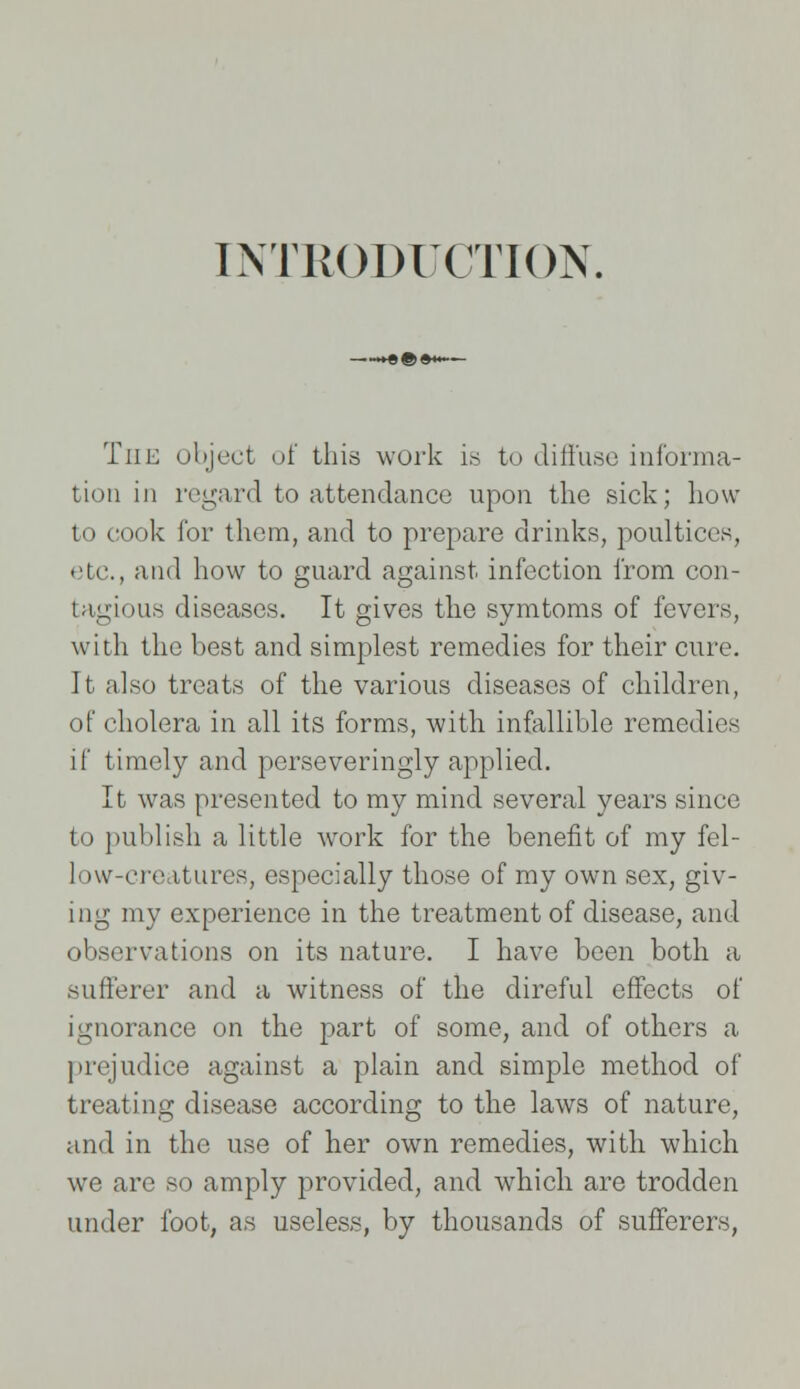 INTRODUCTION. The object of this work is to diffuse informa- tion in regard to attendance upon the sick; how to cook for them, and to prepare drinks, poultices, etc., and how to guard against infection from con- tagious diseases. It gives the symtoms of fevers, with the best and simplest remedies for their cure. It also treats of the various diseases of children, of cholera in all its forms, with infallible remedies if timely and perseveringly applied. It was presented to my mind several years since to publish a little work for the benefit of my fel- low-creatures, especially those of my own sex, giv- ing my experience in the treatment of disease, and observations on its nature. I have been both a sufferer and a witness of the direful effects of ignorance on the part of some, and of others a prejudice against a plain and simple method of treating disease according to the laws of nature, and in the use of her own remedies, with which we are so amply provided, and which are trodden under foot, as useless, by thousands of sufferers,