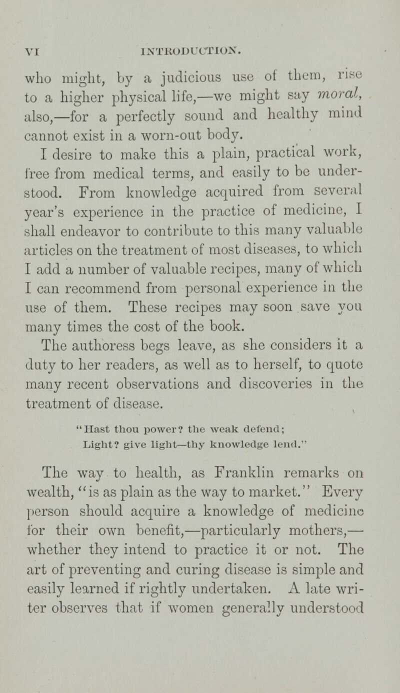 who might, by a judicious use of them, rise to a higher physical life,—wo might say moral, also,—for a perfectly sound and healthy mind cannot exist in a worn-out body. I desire to make this a plain, practical work, free from medical terms, and easily to be under- stood. From knowledge acquired from several year's experience in the practice of medicine, I shall endeavor to contribute to this many valuable articles on the treatment of most diseases, to which I add a number of valuable recipes, many of which I can recommend from personal experience in the use of them. These recipes may soon save you many times the cost of the book. The authoress begs leave, as she considers it a duty to her readers, as well as to herself, to quote many recent observations and discoveries in the treatment of disease. Hast thou power? the weak defend; Light? give light—thy knowledge lend. The way to health, as Franklin remarks on wealth, is as plain as the way to market.'' Every person should acquire a knowledge of medicine for their own benefit,—particularly mothers,— whether they intend to practice it or not. The art of preventing and curing disease is simple and easily learned if rightly undertaken. A late wri- ter observes that if women generally understood