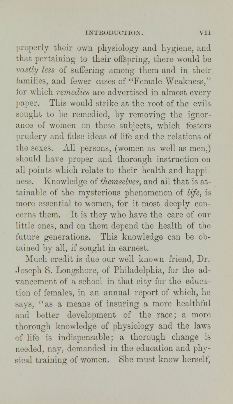 properly their own physiology and hygiene, and that pertaining to their offspring, there would be vastly less of suffering among them and in their families, and fewer cases of ''Female Weakness, lor which remedies are advertised in almost every [taper. This would strike at the root of the evils sought to be remedied, by removing the ignor- ance of women on these subjects, which fosters prudery and false ideas of life and the relations of the sexes. All persons, (women as well as men,) should have proper and thorough instruction on all points which relate to their health and happi- ness. Knowledge of themselves, and ail that is at- tainable of the mysterious phenomenon of life, is more essential to women, for it most deeply con- cerns them. It is they who have the care of our little ones, and on them depend the health of the future generations. This knowledge can be ob- tained by all, if sought in earnest. Much credit is due our well known friend, Dr. Joseph S. Longshore, of Philadelphia, for the ad- vancement of a school in that city for the educa- tion of females, in an annual report of which, he says, as a means of insuring a more healthful and better development of the race; a more thorough knowledge of physiology and the laws of life is indispensable; a thorough change is needed, nay, demanded in the education and phy- sical training of women. She must know herself,